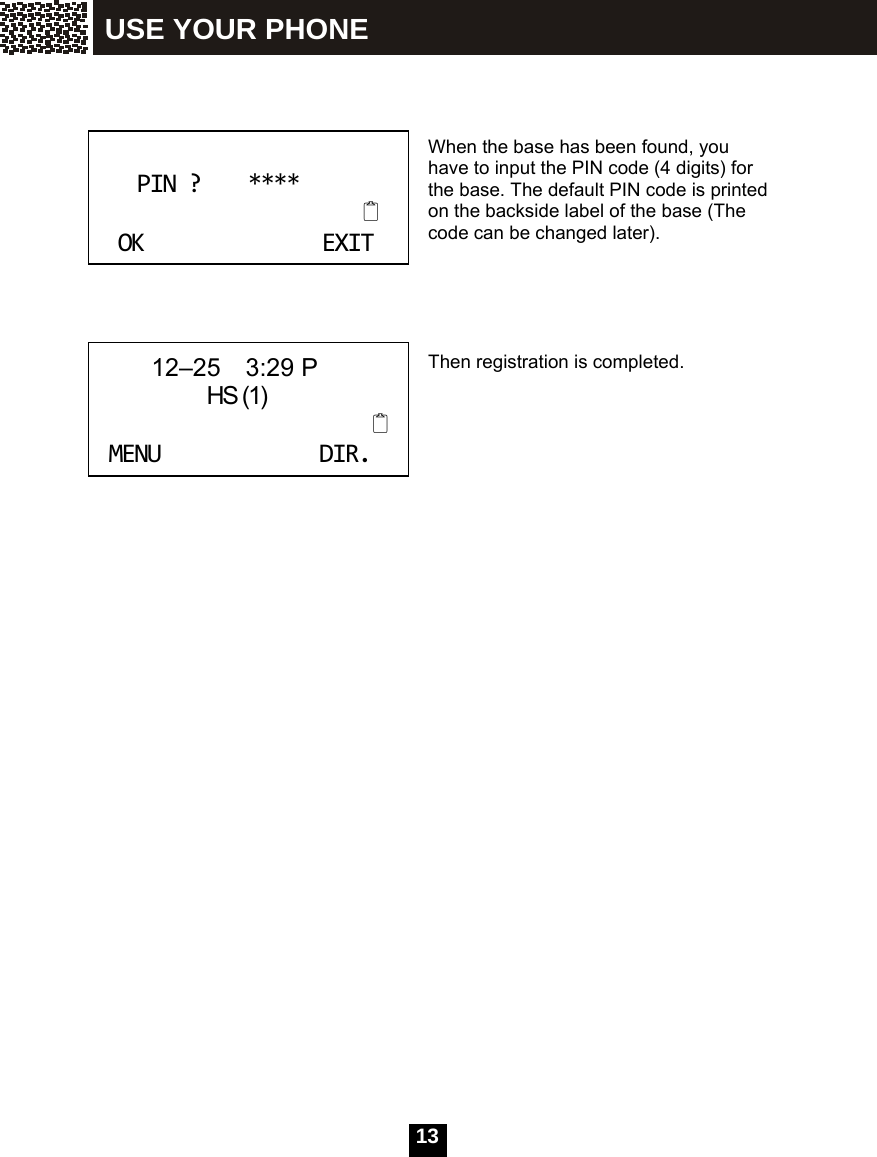  13      When the base has been found, you have to input the PIN code (4 digits) for the base. The default PIN code is printed on the backside label of the base (The code can be changed later).     Then registration is completed. PIN?****OKEXIT      12&ndash;25  3:29 P               HS (1)MENUDIR. USE YOUR PHONE 