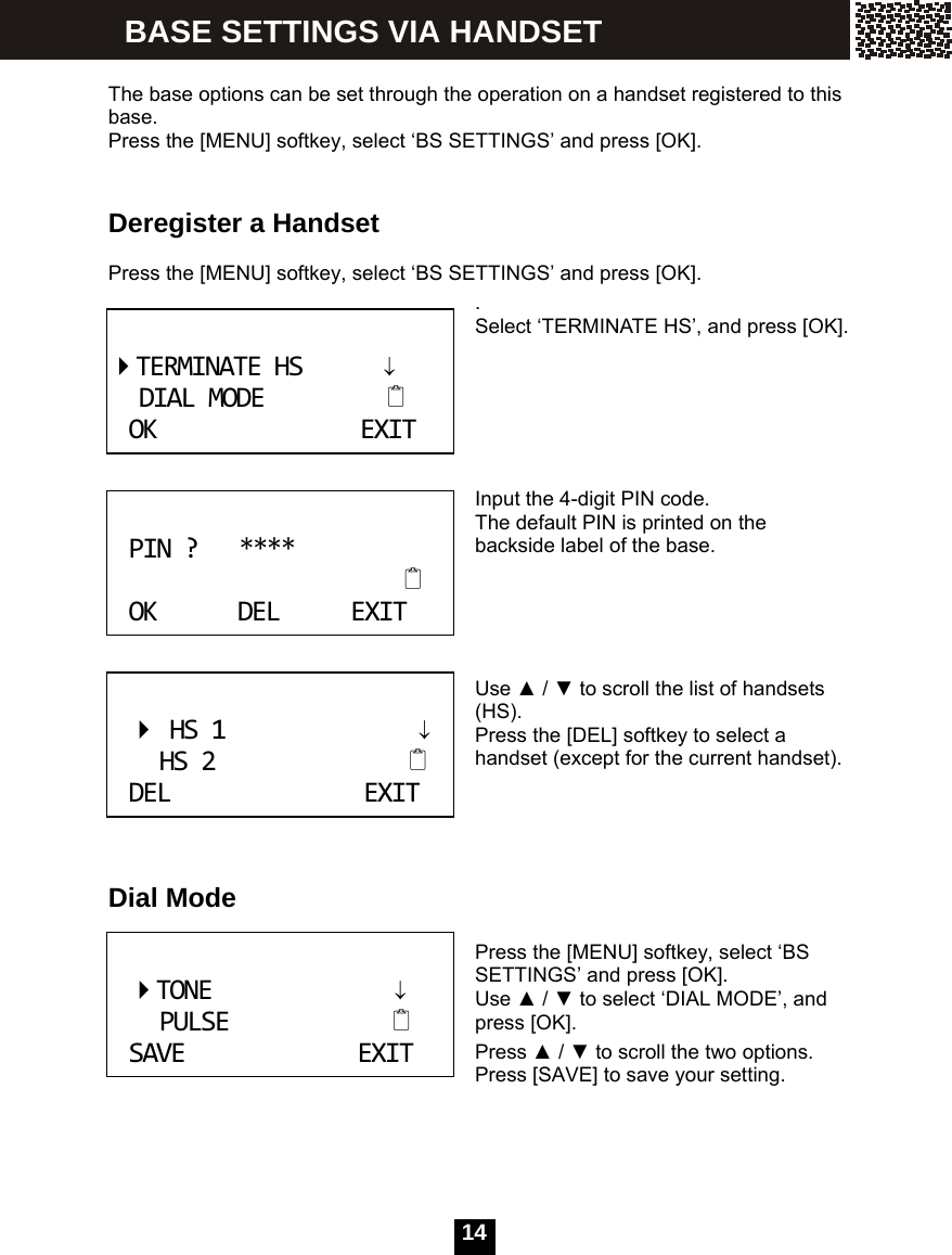  14   The base options can be set through the operation on a handset registered to this base. Press the [MENU] softkey, select &lsquo;BS SETTINGS&rsquo; and press [OK].   Deregister a Handset    Press the [MENU] softkey, select &lsquo;BS SETTINGS&rsquo; and press [OK]. . Select &lsquo;TERMINATE HS&rsquo;, and press [OK].      Input the 4-digit PIN code. The default PIN is printed on the backside label of the base.     Use ▲ / ▼ to scroll the list of handsets (HS). Press the [DEL] softkey to select a handset (except for the current handset).     Dial Mode  Press the [MENU] softkey, select &lsquo;BS SETTINGS&rsquo; and press [OK]. Use ▲ / ▼ to select &lsquo;DIAL MODE&rsquo;, and press [OK]. Press ▲ / ▼ to scroll the two options. Press [SAVE] to save your setting.      TERMINATEHS&darr;DIALMODEOKEXIT PIN?****OKDELEXIT HS1&darr;HS2DELEXIT TONE&darr;PULSESAVEEXIT BASE SETTINGS VIA HANDSET 