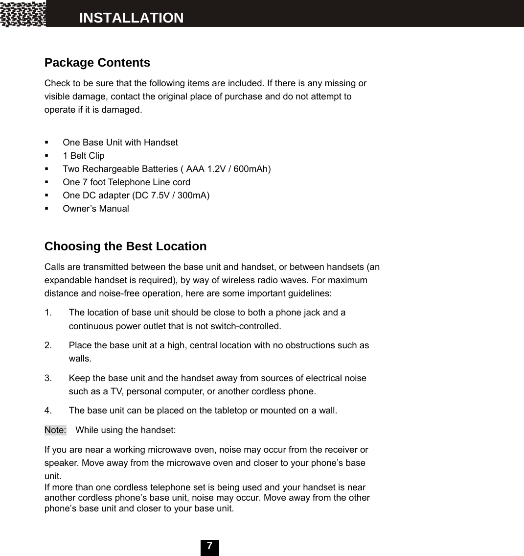    7      Package Contents Check to be sure that the following items are included. If there is any missing or visible damage, contact the original place of purchase and do not attempt to operate if it is damaged.    One Base Unit with Handset   1 Belt Clip   Two Rechargeable Batteries ( AAA 1.2V / 600mAh)   One 7 foot Telephone Line cord   One DC adapter (DC 7.5V / 300mA)  Owner&rsquo;s Manual  Choosing the Best Location Calls are transmitted between the base unit and handset, or between handsets (an expandable handset is required), by way of wireless radio waves. For maximum distance and noise-free operation, here are some important guidelines: 1.  The location of base unit should be close to both a phone jack and a continuous power outlet that is not switch-controlled. 2.  Place the base unit at a high, central location with no obstructions such as walls. 3.  Keep the base unit and the handset away from sources of electrical noise such as a TV, personal computer, or another cordless phone. 4.  The base unit can be placed on the tabletop or mounted on a wall. Note:  While using the handset: If you are near a working microwave oven, noise may occur from the receiver or speaker. Move away from the microwave oven and closer to your phone&rsquo;s base unit. If more than one cordless telephone set is being used and your handset is near another cordless phone&rsquo;s base unit, noise may occur. Move away from the other phone&rsquo;s base unit and closer to your base unit. INSTALLATION