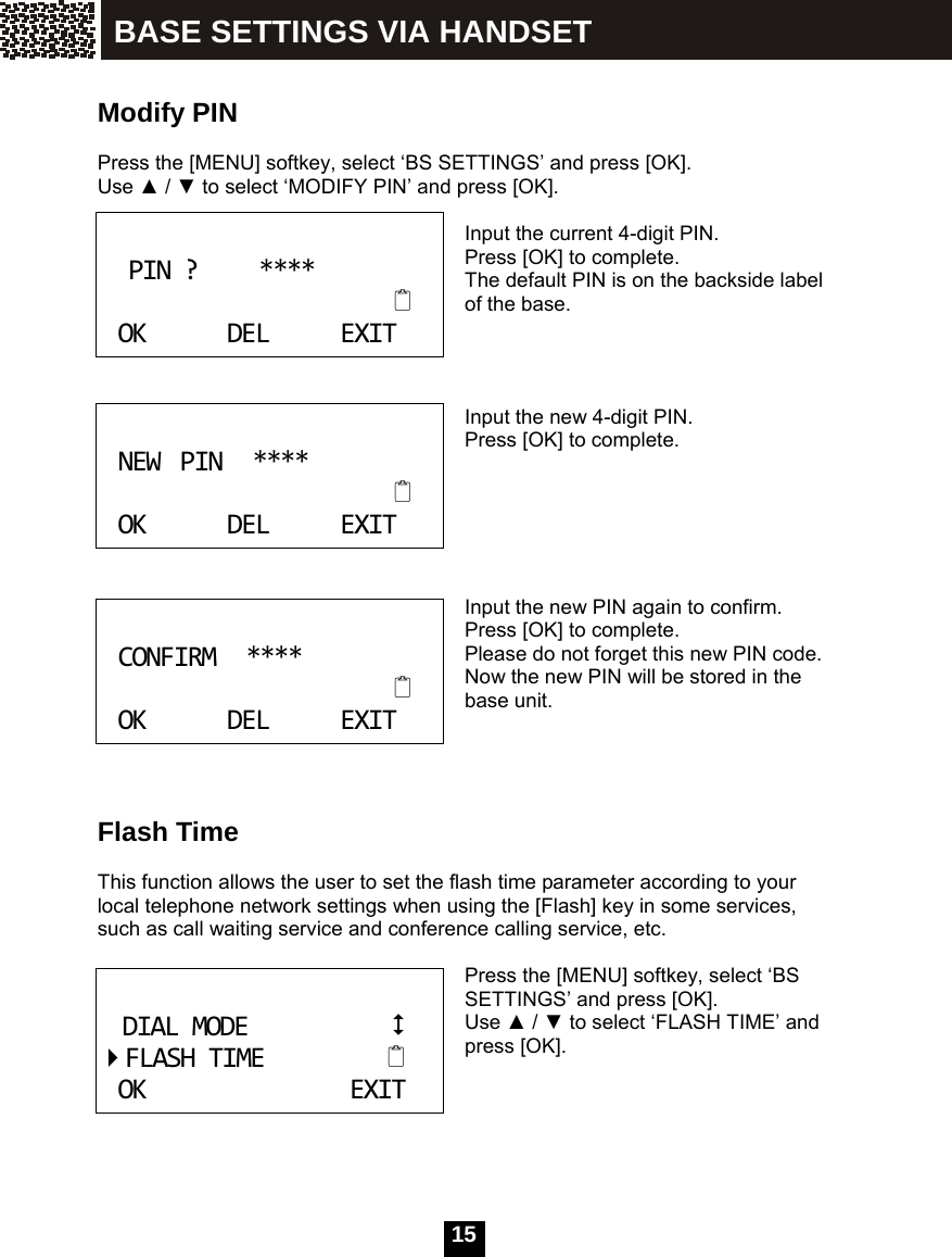  15    Modify PIN  Press the [MENU] softkey, select &lsquo;BS SETTINGS&rsquo; and press [OK]. Use ▲ / ▼ to select &lsquo;MODIFY PIN&rsquo; and press [OK].  Input the current 4-digit PIN. Press [OK] to complete. The default PIN is on the backside label of the base.    Input the new 4-digit PIN. Press [OK] to complete.      Input the new PIN again to confirm. Press [OK] to complete. Please do not forget this new PIN code. Now the new PIN will be stored in the base unit.     Flash Time  This function allows the user to set the flash time parameter according to your local telephone network settings when using the [Flash] key in some services, such as call waiting service and conference calling service, etc.  Press the [MENU] softkey, select &lsquo;BS SETTINGS&rsquo; and press [OK]. Use ▲ / ▼ to select &lsquo;FLASH TIME&rsquo; and press [OK].      PIN?****OKDELEXIT NEWPIN****OKDELEXIT CONFIRM****OKDELEXIT DIALMODEFLASHTIMEOKEXIT BASE SETTINGS VIA HANDSET 