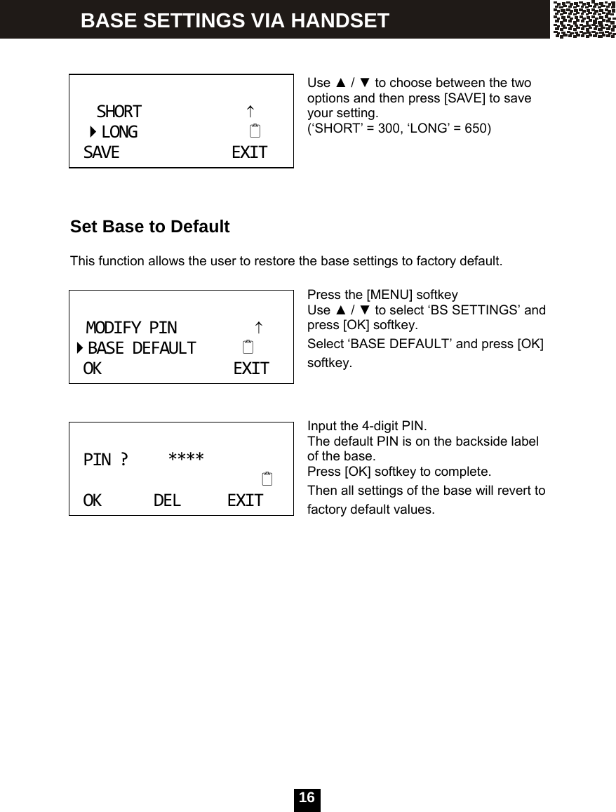  16     Use ▲ / ▼ to choose between the two options and then press [SAVE] to save your setting. (&lsquo;SHORT&rsquo; = 300, &lsquo;LONG&rsquo; = 650)      Set Base to Default  This function allows the user to restore the base settings to factory default.  Press the [MENU] softkey Use ▲ / ▼ to select &lsquo;BS SETTINGS&rsquo; and press [OK] softkey. Select &lsquo;BASE DEFAULT&rsquo; and press [OK] softkey.    Input the 4-digit PIN. The default PIN is on the backside label of the base. Press [OK] softkey to complete. Then all settings of the base will revert to factory default values.  SHORT&uarr;LONGSAVEEXIT MODIFYPIN&uarr;BASEDEFAULTOKEXIT PIN?****OKDELEXIT BASE SETTINGS VIA HANDSET 