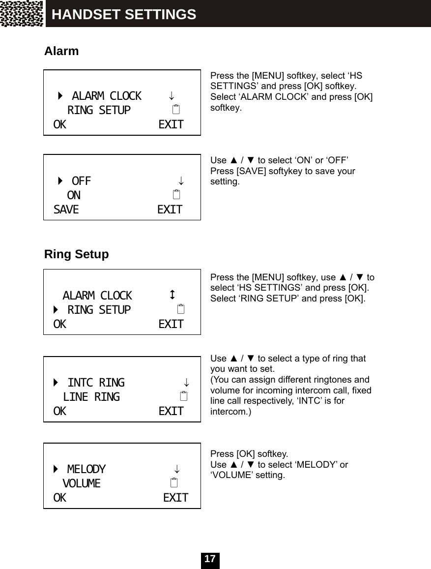  17    Alarm   Press the [MENU] softkey, select &lsquo;HS SETTINGS&rsquo; and press [OK] softkey. Select &lsquo;ALARM CLOCK&rsquo; and press [OK] softkey.    Use ▲ / ▼ to select &lsquo;ON&rsquo; or &lsquo;OFF&rsquo; Press [SAVE] softykey to save your setting.      Ring Setup   Press the [MENU] softkey, use ▲ / ▼ to select &lsquo;HS SETTINGS&rsquo; and press [OK].   Select &lsquo;RING SETUP&rsquo; and press [OK].     Use ▲ / ▼ to select a type of ring that you want to set.   (You can assign different ringtones and volume for incoming intercom call, fixed line call respectively, &lsquo;INTC&rsquo; is for intercom.)    Press [OK] softkey. Use ▲ / ▼ to select &lsquo;MELODY&rsquo; or &lsquo;VOLUME&rsquo; setting.    ALARMCLOCK&darr;RINGSETUPOKEXIT OFF&darr;ONSAVEEXIT ALARMCLOCKRINGSETUPOKEXIT INTCRING&darr;LINERINGOKEXIT MELODY&darr;VOLUMEOKEXIT HANDSET SETTINGS 