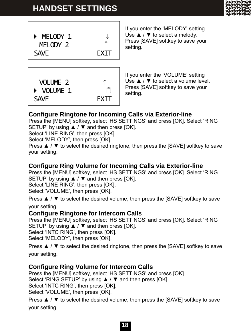  18    If you enter the &lsquo;MELODY&rsquo; setting Use ▲ / ▼ to select a melody. Press [SAVE] softkey to save your setting.    If you enter the &lsquo;VOLUME&rsquo; setting Use ▲ / ▼ to select a volume level. Press [SAVE] softkey to save your setting.   Configure Ringtone for Incoming Calls via Exterior-line Press the [MENU] softkey, select &lsquo;HS SETTINGS&rsquo; and press [OK]. Select &lsquo;RING SETUP&rsquo; by using ▲ / ▼ and then press [OK]. Select &lsquo;LINE RING&rsquo;, then press [OK]. Select &lsquo;MELODY&rsquo;, then press [OK]. Press ▲ / ▼ to select the desired ringtone, then press the [SAVE] softkey to save your setting.  Configure Ring Volume for Incoming Calls via Exterior-line Press the [MENU] softkey, select &lsquo;HS SETTINGS&rsquo; and press [OK]. Select &lsquo;RING SETUP&rsquo; by using ▲ / ▼ and then press [OK]. Select &lsquo;LINE RING&rsquo;, then press [OK]. Select &lsquo;VOLUME&rsquo;, then press [OK]. Press ▲ / ▼ to select the desired volume, then press the [SAVE] softkey to save your setting. Configure Ringtone for Intercom Calls Press the [MENU] softkey, select &lsquo;HS SETTINGS&rsquo; and press [OK]. Select &lsquo;RING SETUP&rsquo; by using ▲ / ▼ and then press [OK]. Select &lsquo;INTC RING&rsquo;, then press [OK]. Select &lsquo;MELODY&rsquo;, then press [OK]. Press ▲ / ▼ to select the desired ringtone, then press the [SAVE] softkey to save your setting.  Configure Ring Volume for Intercom Calls Press the [MENU] softkey, select &lsquo;HS SETTINGS&rsquo; and press [OK].   Select &lsquo;RING SETUP&rsquo; by using ▲ / ▼ and then press [OK]. Select &lsquo;INTC RING&rsquo;, then press [OK]. Select &lsquo;VOLUME&rsquo;, then press [OK]. Press ▲ / ▼ to select the desired volume, then press the [SAVE] softkey to save your setting. MELODY1&darr;MELODY2SAVEEXIT VOLUME2&uarr;VOLUME1SAVEEXIT HANDSET SETTINGS 