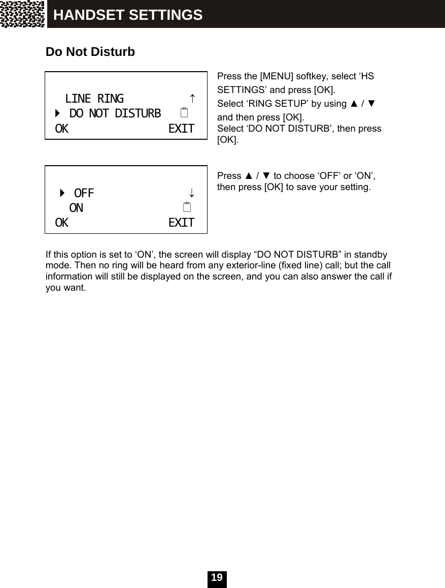  19   Do Not Disturb  Press the [MENU] softkey, select &lsquo;HS SETTINGS&rsquo; and press [OK].   Select &lsquo;RING SETUP&rsquo; by using ▲ / ▼ and then press [OK]. Select &lsquo;DO NOT DISTURB&rsquo;, then press [OK].   Press ▲ / ▼ to choose &lsquo;OFF&rsquo; or &lsquo;ON&rsquo;, then press [OK] to save your setting.      If this option is set to &lsquo;ON&rsquo;, the screen will display &ldquo;DO NOT DISTURB&rdquo; in standby mode. Then no ring will be heard from any exterior-line (fixed line) call; but the call information will still be displayed on the screen, and you can also answer the call if you want.  LINERING&uarr;DONOTDISTURBOKEXIT OFF&darr;ONOKEXIT HANDSET SETTINGS 