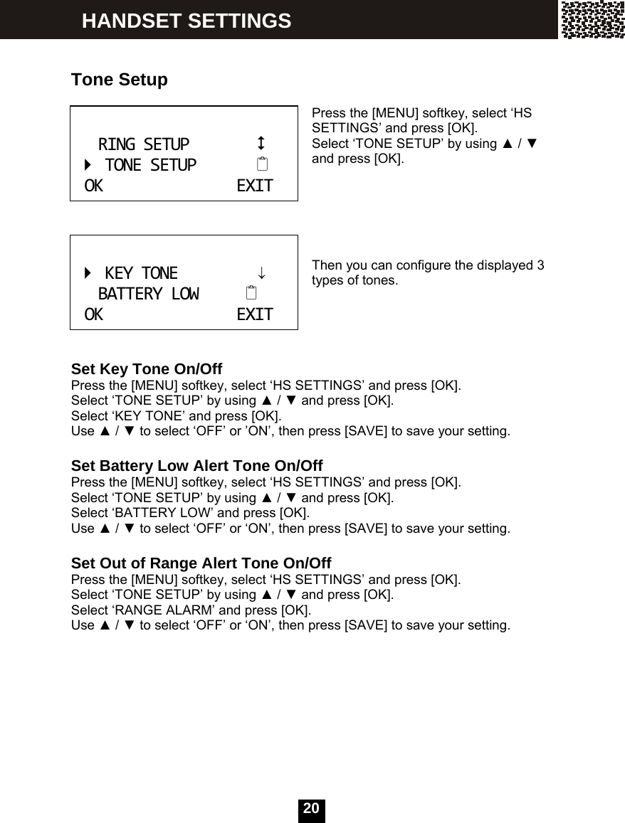  20    Tone Setup  Press the [MENU] softkey, select &lsquo;HS SETTINGS&rsquo; and press [OK].   Select &lsquo;TONE SETUP&rsquo; by using ▲ / ▼ and press [OK].      Then you can configure the displayed 3 types of tones.     Set Key Tone On/Off Press the [MENU] softkey, select &lsquo;HS SETTINGS&rsquo; and press [OK].   Select &lsquo;TONE SETUP&rsquo; by using ▲ / ▼ and press [OK]. Select &lsquo;KEY TONE&rsquo; and press [OK]. Use ▲ / ▼ to select &lsquo;OFF&rsquo; or &rsquo;ON&rsquo;, then press [SAVE] to save your setting.  Set Battery Low Alert Tone On/Off Press the [MENU] softkey, select &lsquo;HS SETTINGS&rsquo; and press [OK].   Select &lsquo;TONE SETUP&rsquo; by using ▲ / ▼ and press [OK]. Select &lsquo;BATTERY LOW&rsquo; and press [OK]. Use ▲ / ▼ to select &lsquo;OFF&rsquo; or &lsquo;ON&rsquo;, then press [SAVE] to save your setting.  Set Out of Range Alert Tone On/Off Press the [MENU] softkey, select &lsquo;HS SETTINGS&rsquo; and press [OK].   Select &lsquo;TONE SETUP&rsquo; by using ▲ / ▼ and press [OK]. Select &lsquo;RANGE ALARM&rsquo; and press [OK]. Use ▲ / ▼ to select &lsquo;OFF&rsquo; or &lsquo;ON&rsquo;, then press [SAVE] to save your setting. RINGSETUPTONESETUPOKEXIT KEYTONE&darr;BATTERYLOWOKEXIT HANDSET SETTINGS 