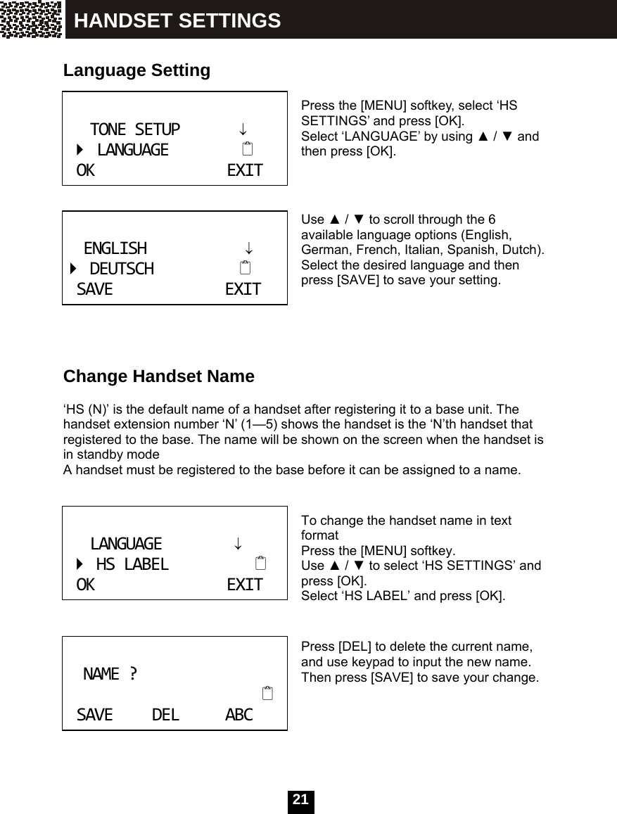  21    Language Setting   Press the [MENU] softkey, select &lsquo;HS SETTINGS&rsquo; and press [OK].   Select &lsquo;LANGUAGE&rsquo; by using ▲ / ▼ and then press [OK].    Use ▲ / ▼ to scroll through the 6 available language options (English, German, French, Italian, Spanish, Dutch). Select the desired language and then press [SAVE] to save your setting.       Change Handset Name  &lsquo;HS (N)&rsquo; is the default name of a handset after registering it to a base unit. The handset extension number &lsquo;N&rsquo; (1&mdash;5) shows the handset is the &lsquo;N&rsquo;th handset that registered to the base. The name will be shown on the screen when the handset is in standby mode A handset must be registered to the base before it can be assigned to a name.   To change the handset name in text format Press the [MENU] softkey. Use ▲ / ▼ to select &lsquo;HS SETTINGS&rsquo; and press [OK].   Select &lsquo;HS LABEL&rsquo; and press [OK].   Press [DEL] to delete the current name, and use keypad to input the new name. Then press [SAVE] to save your change.     TONESETUP&darr;LANGUAGEOKEXIT ENGLISH&darr;DEUTSCHSAVEEXIT LANGUAGE&darr;HSLABELOKEXIT NAME?SAVEDELABC HANDSET SETTINGS 
