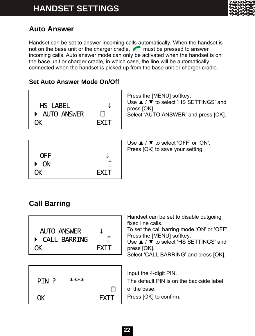  22    Auto Answer  Handset can be set to answer incoming calls automatically. When the handset is not on the base unit or the charger cradle,    must be pressed to answer incoming calls. Auto answer mode can only be activated when the handset is on the base unit or charger cradle, in which case, the line will be automatically connected when the handset is picked up from the base unit or charger cradle.  Set Auto Answer Mode On/Off   Press the [MENU] softkey.   Use ▲ / ▼ to select &lsquo;HS SETTINGS&rsquo; and press [OK].   Select &lsquo;AUTO ANSWER&rsquo; and press [OK].    Use ▲ / ▼ to select &lsquo;OFF&rsquo; or &lsquo;ON&rsquo;. Press [OK] to save your setting.       Call Barring  Handset can be set to disable outgoing fixed line calls. To set the call barring mode &lsquo;ON&rsquo; or &lsquo;OFF&rsquo; Press the [MENU] softkey. Use ▲ / ▼ to select &lsquo;HS SETTINGS&rsquo; and press [OK].   Select &lsquo;CALL BARRING&rsquo; and press [OK].   Input the 4-digit PIN. The default PIN is on the backside label of the base. Press [OK] to confirm.  HSLABEL&darr;AUTOANSWEROKEXIT OFF&darr;ONOKEXIT AUTOANSWER&darr;CALLBARRINGOKEXIT PIN?****OKEXIT HANDSET SETTINGS 