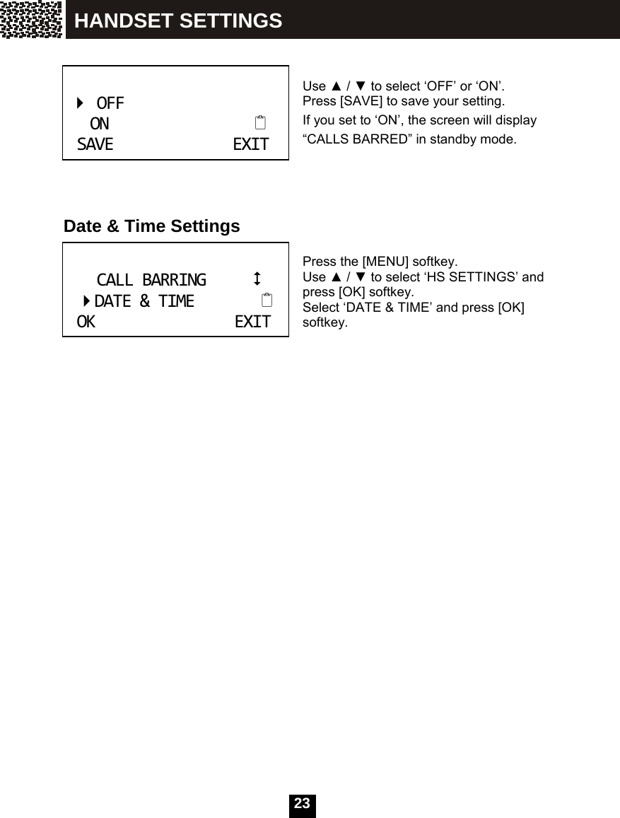  23     Use ▲ / ▼ to select &lsquo;OFF&rsquo; or &lsquo;ON&rsquo;.   Press [SAVE] to save your setting. If you set to &lsquo;ON&rsquo;, the screen will display &ldquo;CALLS BARRED&rdquo; in standby mode.     Date &amp; Time Settings  Press the [MENU] softkey.   Use ▲ / ▼ to select &lsquo;HS SETTINGS&rsquo; and press [OK] softkey.   Select &lsquo;DATE &amp; TIME&rsquo; and press [OK] softkey.     OFFONSAVEEXIT CALLBARRINGDATE&amp;TIMEOKEXIT HANDSET SETTINGS 