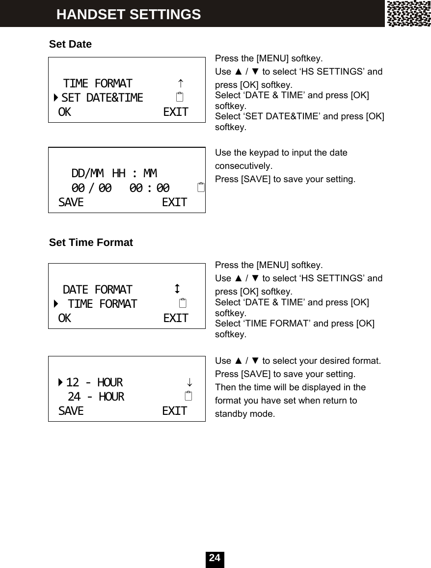  24   Set Date Press the [MENU] softkey. Use ▲ / ▼ to select &lsquo;HS SETTINGS&rsquo; and press [OK] softkey.   Select &lsquo;DATE &amp; TIME&rsquo; and press [OK] softkey. Select &lsquo;SET DATE&amp;TIME&rsquo; and press [OK] softkey.   Use the keypad to input the date consecutively. Press [SAVE] to save your setting.     Set Time Format  Press the [MENU] softkey. Use ▲ / ▼ to select &lsquo;HS SETTINGS&rsquo; and press [OK] softkey.   Select &lsquo;DATE &amp; TIME&rsquo; and press [OK] softkey. Select &lsquo;TIME FORMAT&rsquo; and press [OK] softkey.  Use ▲ / ▼ to select your desired format.   Press [SAVE] to save your setting. Then the time will be displayed in the format you have set when return to standby mode.       TIMEFORMAT&uarr;SETDATE&amp;TIMEOKEXIT DD/MMHH:MM00/0000:00SAVEEXIT DATEFORMATTIMEFORMATOKEXIT 12‐HOUR&darr;24‐HOURSAVEEXIT HANDSET SETTINGS 