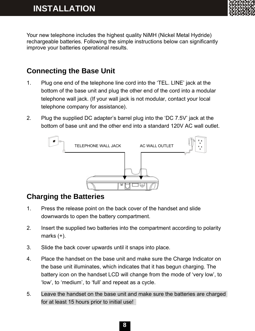   8    Your new telephone includes the highest quality NiMH (Nickel Metal Hydride) rechargeable batteries. Following the simple instructions below can significantly improve your batteries operational results.   Connecting the Base Unit 1.  Plug one end of the telephone line cord into the &lsquo;TEL. LINE&rsquo; jack at the bottom of the base unit and plug the other end of the cord into a modular telephone wall jack. (If your wall jack is not modular, contact your local telephone company for assistance). 2.  Plug the supplied DC adapter&rsquo;s barrel plug into the &lsquo;DC 7.5V&rsquo; jack at the bottom of base unit and the other end into a standard 120V AC wall outlet.            Charging the Batteries 1.  Press the release point on the back cover of the handset and slide downwards to open the battery compartment. 2.  Insert the supplied two batteries into the compartment according to polarity marks (+). 3.  Slide the back cover upwards until it snaps into place. 4.  Place the handset on the base unit and make sure the Charge Indicator on the base unit illuminates, which indicates that it has begun charging. The battery icon on the handset LCD will change from the mode of &lsquo;very low&rsquo;, to &lsquo;low&rsquo;, to &lsquo;medium&rsquo;, to &lsquo;full&rsquo; and repeat as a cycle. 5.  Leave the handset on the base unit and make sure the batteries are charged for at least 15 hours prior to initial use!    INSTALLATION TELEPHONE WALL JACK  AC WALL OUTLET 