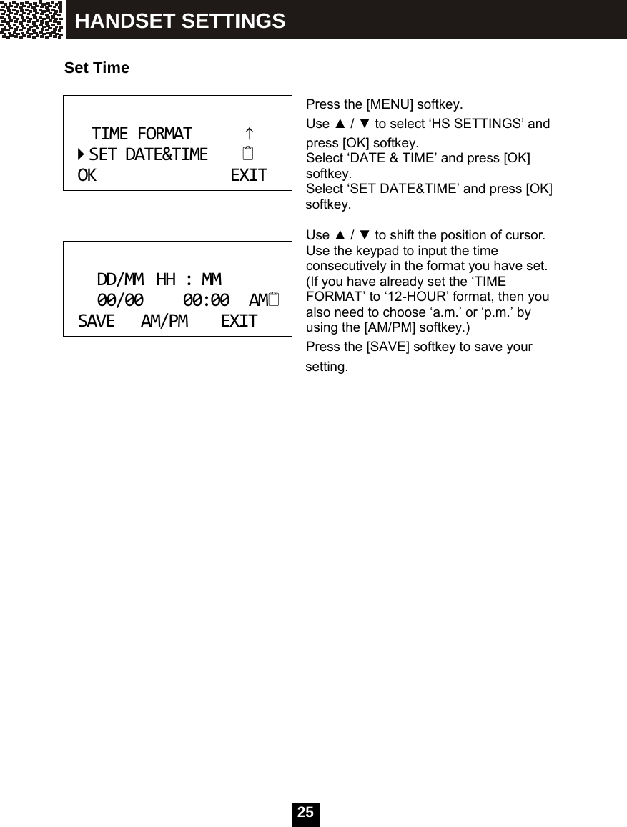  25   Set Time  Press the [MENU] softkey. Use ▲ / ▼ to select &lsquo;HS SETTINGS&rsquo; and press [OK] softkey.   Select &lsquo;DATE &amp; TIME&rsquo; and press [OK] softkey. Select &lsquo;SET DATE&amp;TIME&rsquo; and press [OK]         softkey.  Use ▲ / ▼ to shift the position of cursor. Use the keypad to input the time consecutively in the format you have set. (If you have already set the &lsquo;TIME FORMAT&rsquo; to &lsquo;12-HOUR&rsquo; format, then you also need to choose &lsquo;a.m.&rsquo; or &lsquo;p.m.&rsquo; by using the [AM/PM] softkey.) Press the [SAVE] softkey to save your   setting.   TIMEFORMAT&uarr;SETDATE&amp;TIMEOKEXIT DD/MMHH:MM00/0000:00AMSAVEAM/PMEXIT HANDSET SETTINGS 