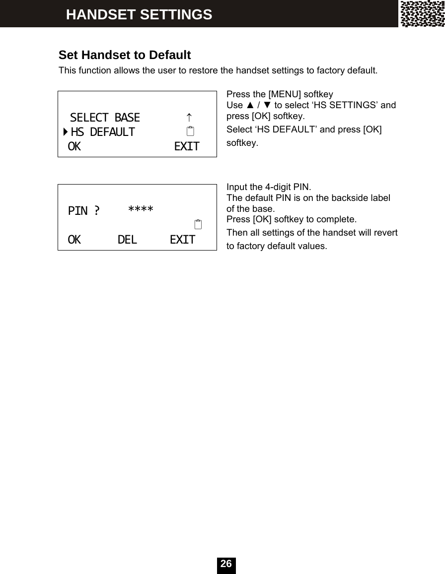  26    Set Handset to Default This function allows the user to restore the handset settings to factory default.  Press the [MENU] softkey Use ▲ / ▼ to select &lsquo;HS SETTINGS&rsquo; and press [OK] softkey. Select &lsquo;HS DEFAULT&rsquo; and press [OK] softkey.    Input the 4-digit PIN. The default PIN is on the backside label of the base. Press [OK] softkey to complete. Then all settings of the handset will revert to factory default values.       SELECTBASE&uarr;HSDEFAULTOKEXIT PIN?****OKDELEXIT HANDSET SETTINGS 