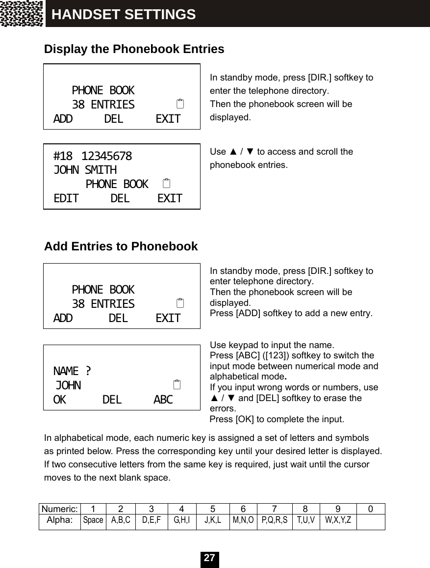 27    Display the Phonebook Entries  In standby mode, press [DIR.] softkey to enter the telephone directory.   Then the phonebook screen will be displayed.   Use ▲ / ▼ to access and scroll the phonebook entries.       Add Entries to Phonebook   In standby mode, press [DIR.] softkey to enter telephone directory. Then the phonebook screen will be displayed. Press [ADD] softkey to add a new entry.   Use keypad to input the name. Press [ABC] ([123]) softkey to switch the input mode between numerical mode and alphabetical mode. If you input wrong words or numbers, use ▲ / ▼ and [DEL] softkey to erase the errors. Press [OK] to complete the input. In alphabetical mode, each numeric key is assigned a set of letters and symbols as printed below. Press the corresponding key until your desired letter is displayed. If two consecutive letters from the same key is required, just wait until the cursor moves to the next blank space.  Numeric: 1  2  3  4  5  6  7  8  9  0 Alpha: Space A,B,C  D,E,F  G,H,I  J,K,L  M,N,O P,Q,R,S  T,U,V  W,X,Y,Z  PHONEBOOK38ENTRIESADDDELEXIT #1812345678JOHNSMITHPHONEBOOKEDITDELEXIT PHONEBOOK38ENTRIESADDDELEXIT NAME?JOHNOKDELABC HANDSET SETTINGS 