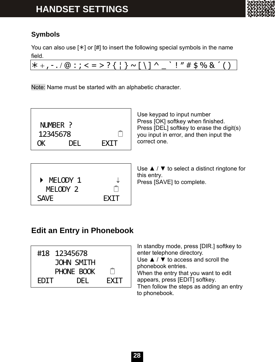  28  Symbols You can also use [&frac12;] or [#] to insert the following special symbols in the name field. &frac12; + , - . / @ : ; < = > ? { &brvbar; } ~ [ \ ] ^ _ ` ! &Prime; # $ % &amp; &acute; ( )  Note: Name must be started with an alphabetic character.    Use keypad to input number Press [OK] softkey when finished. Press [DEL] softkey to erase the digit(s) you input in error, and then input the correct one.    Use ▲ / ▼ to select a distinct ringtone for this entry. Press [SAVE] to complete.      Edit an Entry in Phonebook  In standby mode, press [DIR.] softkey to enter telephone directory. Use ▲ / ▼ to access and scroll the phonebook entries. When the entry that you want to edit appears, press [EDIT] softkey. Then follow the steps as adding an entry               to phonebook.      NUMBER?12345678OKDELEXIT MELODY1&darr;MELODY2SAVEEXIT #1812345678JOHNSMITHPHONEBOOKEDITDELEXIT HANDSET SETTINGS 