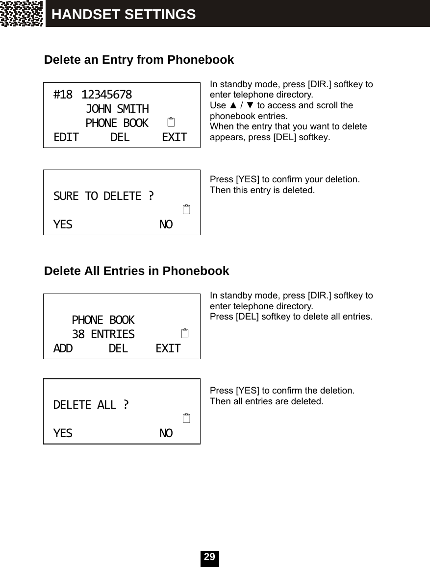  29     Delete an Entry from Phonebook  In standby mode, press [DIR.] softkey to enter telephone directory. Use ▲ / ▼ to access and scroll the phonebook entries. When the entry that you want to delete appears, press [DEL] softkey.    Press [YES] to confirm your deletion. Then this entry is deleted.       Delete All Entries in Phonebook  In standby mode, press [DIR.] softkey to enter telephone directory. Press [DEL] softkey to delete all entries.       Press [YES] to confirm the deletion. Then all entries are deleted.       #1812345678JOHNSMITHPHONEBOOKEDITDELEXIT SURETODELETE?YESNO PHONEBOOK38ENTRIESADDDELEXIT DELETEALL?YESNO HANDSET SETTINGS 