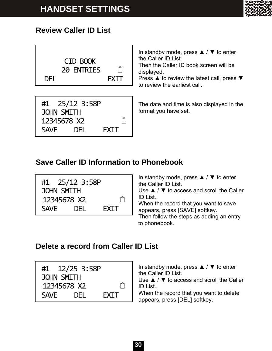  30    Review Caller ID List   In standby mode, press ▲ / ▼ to enter the Caller ID List. Then the Caller ID book screen will be displayed. Press ▲ to review the latest call, press ▼ to review the earliest call.   The date and time is also displayed in the format you have set.       Save Caller ID Information to Phonebook  In standby mode, press ▲ / ▼ to enter the Caller ID List. Use ▲ / ▼ to access and scroll the Caller ID List. When the record that you want to save appears, press [SAVE] softkey. Then follow the steps as adding an entry   to phonebook.   Delete a record from Caller ID List   In standby mode, press ▲ / ▼ to enter the Caller ID List. Use ▲ / ▼ to access and scroll the Caller ID List. When the record that you want to delete appears, press [DEL] softkey.     CIDBOOK20ENTRIESDELEXIT #125/123:58PJOHNSMITH12345678X2SAVEDELEXIT #125/123:58PJOHNSMITH12345678X2SAVEDELEXIT #112/253:58PJOHNSMITH12345678X2SAVEDELEXIT HANDSET SETTINGS 