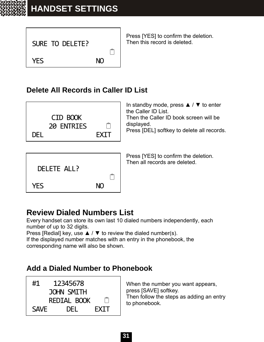  31     Press [YES] to confirm the deletion. Then this record is deleted.       Delete All Records in Caller ID List  In standby mode, press ▲ / ▼ to enter the Caller ID List. Then the Caller ID book screen will be displayed. Press [DEL] softkey to delete all records.    Press [YES] to confirm the deletion. Then all records are deleted.       Review Dialed Numbers List Every handset can store its own last 10 dialed numbers independently, each number of up to 32 digits. Press [Redial] key, use ▲ / ▼ to review the dialed number(s). If the displayed number matches with an entry in the phonebook, the corresponding name will also be shown.   Add a Dialed Number to Phonebook  When the number you want appears, press [SAVE] softkey. Then follow the steps as adding an entry to phonebook.   SURETODELETE?YESNO CIDBOOK20ENTRIESDELEXIT DELETEALL?YESNO #112345678JOHNSMITHREDIALBOOKSAVEDELEXIT HANDSET SETTINGS 