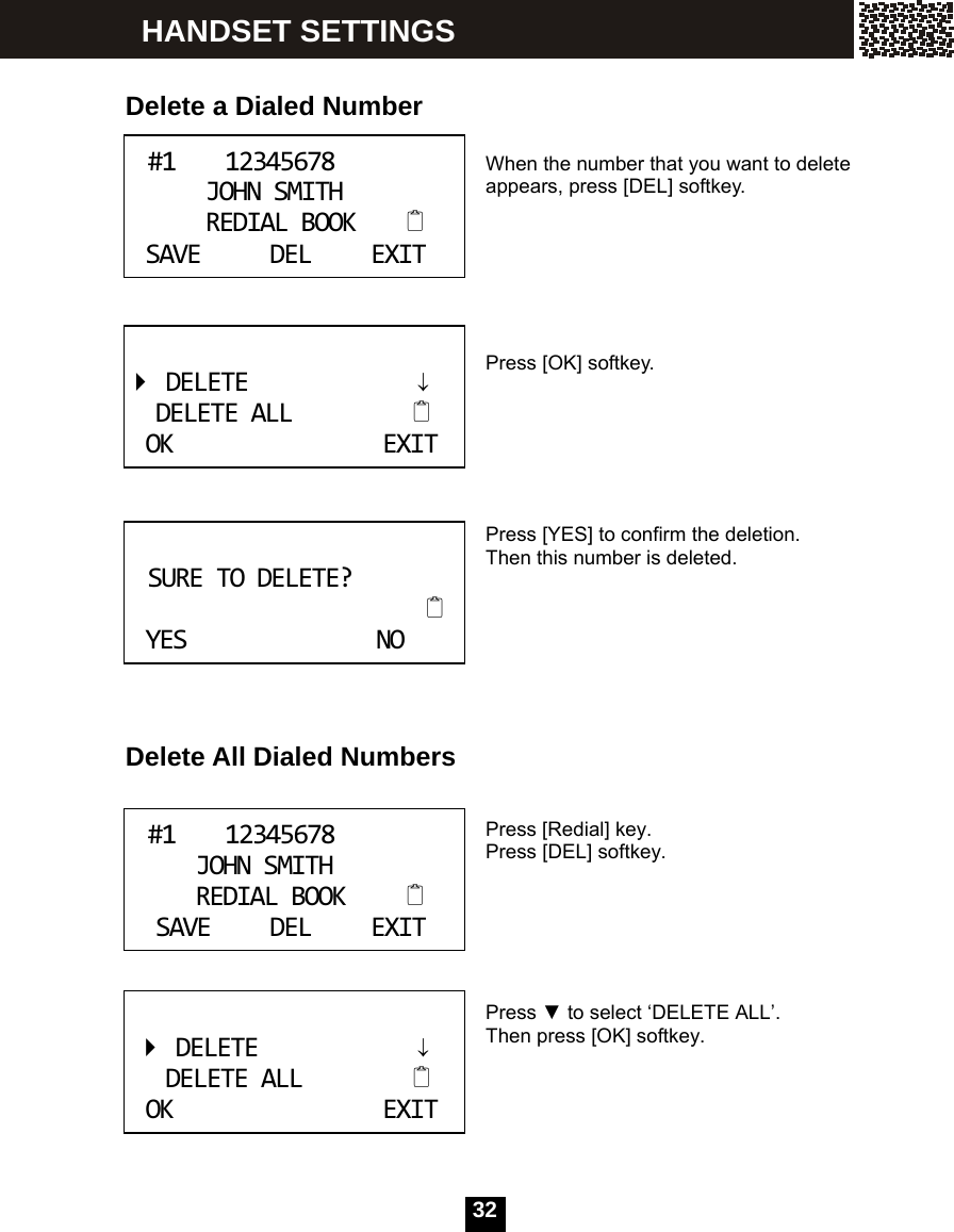  32    Delete a Dialed Number   When the number that you want to delete appears, press [DEL] softkey.      Press [OK] softkey.      Press [YES] to confirm the deletion. Then this number is deleted.       Delete All Dialed Numbers   Press [Redial] key. Press [DEL] softkey.       Press ▼ to select &lsquo;DELETE ALL&rsquo;. Then press [OK] softkey.       #112345678JOHNSMITHREDIALBOOKSAVEDELEXIT    DELETE&darr;DELETEALLOKEXIT      SURETODELETE?YESNO   #112345678JOHNSMITHREDIALBOOKSAVEDELEXIT DELETE&darr;DELETEALLOKEXIT HANDSET SETTINGS 