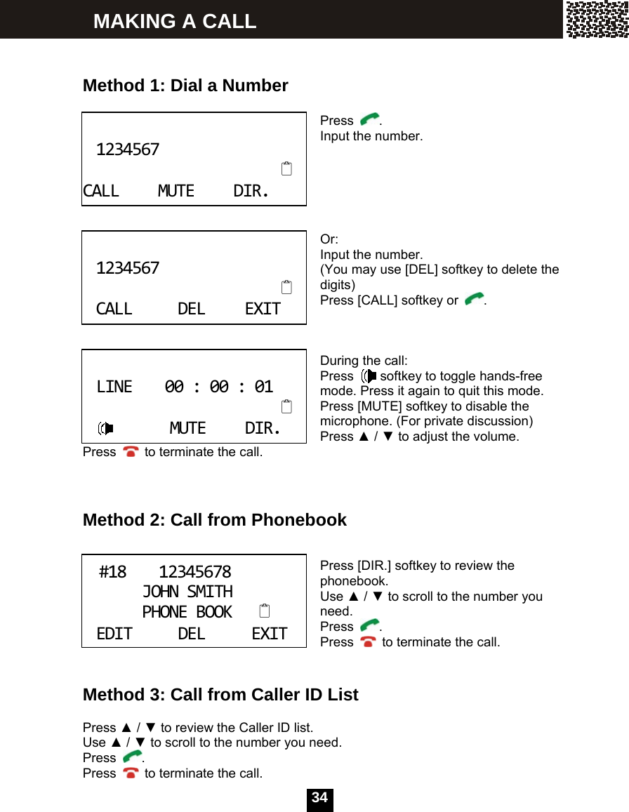  34     Method 1: Dial a Number   Press  . Input the number.      Or: Input the number. (You may use [DEL] softkey to delete the digits) Press [CALL] softkey or  .    During the call: Press    softkey to toggle hands-free mode. Press it again to quit this mode. Press [MUTE] softkey to disable the microphone. (For private discussion) Press ▲ / ▼ to adjust the volume. Press    to terminate the call.    Method 2: Call from Phonebook   Press [DIR.] softkey to review the phonebook. Use ▲ / ▼ to scroll to the number you need. Press  . Press    to terminate the call.   Method 3: Call from Caller ID List  Press ▲ / ▼ to review the Caller ID list. Use ▲ / ▼ to scroll to the number you need. Press  . Press    to terminate the call. 1234567CALLMUTEDIR. 1234567CALLDELEXIT LINE00:00:01MUTEDIR. #1812345678JOHNSMITHPHONEBOOK  EDITDELEXIT MAKING A CALL 