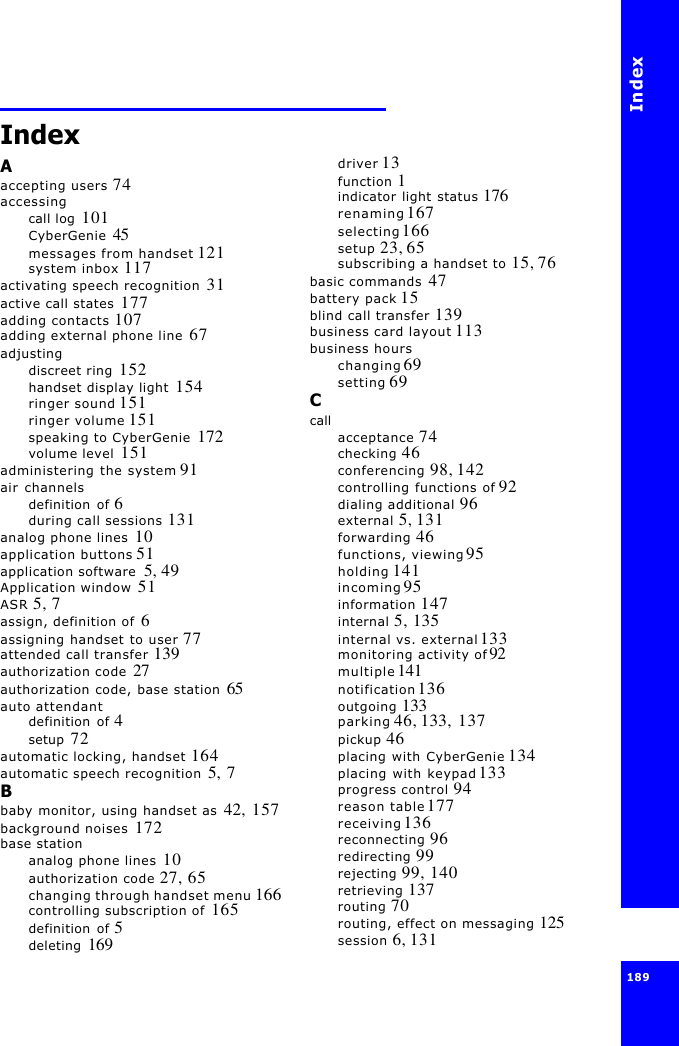 Index189 IndexAaccepting users 74accessingcall log  101CyberGenie  45messages from handset 121system inbox 117activating speech recognition  31active call states  177adding contacts 107adding external phone line  67adjustingdiscreet ring  152handset display light  154ringer sound 151ringer volume 151speaking to CyberGenie  172volume level  151administering the system 91air channelsdefinition of 6during call sessions 131analog phone lines  10application buttons 51application software  5, 49Application window  51ASR 5, 7assign, definition of  6assigning handset to user 77attended call transfer 139authorization code  27authorization code, base station  65auto attendantdefinition of 4setup  72automatic locking, handset  164automatic speech recognition  5, 7Bbaby monitor, using handset as  42, 157background noises  172base stationanalog phone lines  10authorization code 27, 65changing through handset menu 166controlling subscription of  165definition of 5deleting  169driver 13function 1indicator light status 176renaming 167selecting 166setup 23, 65subscribing a handset to 15, 76basic commands  47battery pack 15blind call transfer 139business card layout 113business hourschanging 69setting 69Ccallacceptance 74checking 46conferencing 98, 142controlling functions of 92dialing additional 96external 5, 131forwarding 46functions, viewing 95holding 141incoming 95information 147internal 5, 135internal vs. external 133monitoring activity of 92multiple 141notification 136outgoing 133parking 46, 133, 137pickup 46placing with CyberGenie 134placing with keypad 133progress control 94reason table 177receiving 136reconnecting 96redirecting 99rejecting 99, 140retrieving 137routing 70routing, effect on messaging 125session 6, 131