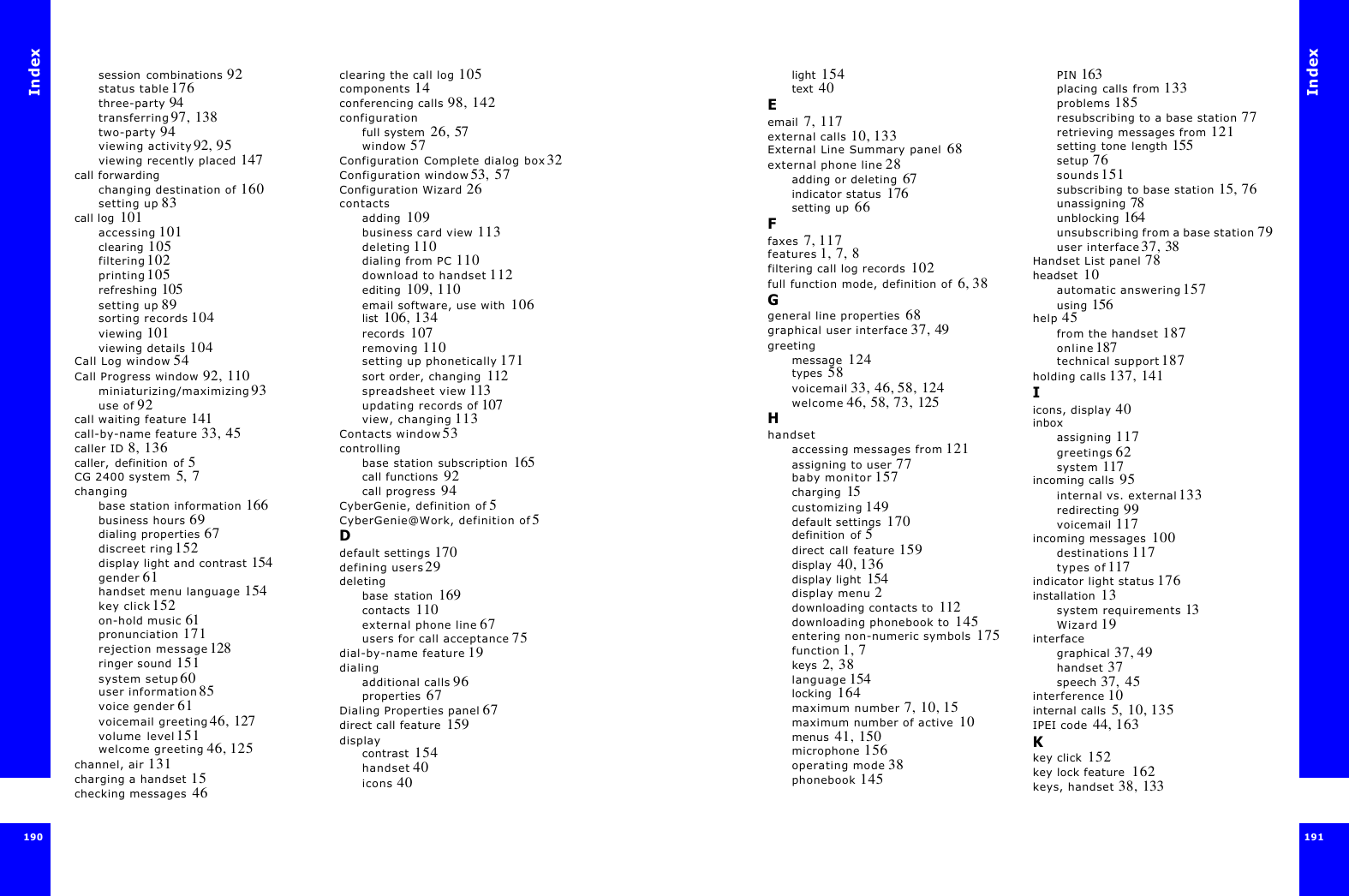 Index190session combinations 92status table 176three-party 94transferring 97, 138two-party 94viewing activity 92, 95viewing recently placed 147call forwardingchanging destination of 160setting up 83call log  101accessing 101clearing 105filtering 102printing 105refreshing 105setting up 89sorting records 104viewing 101viewing details 104Call Log window 54Call Progress window 92, 110miniaturizing/maximizing 93use of 92call waiting feature 141call-by-name feature 33, 45caller ID 8, 136caller, definition of 5CG 2400 system  5, 7changingbase station information 166business hours 69dialing properties 67discreet ring 152display light and contrast 154gender 61handset menu language 154key click 152on-hold music 61pronunciation 171rejection message 128ringer sound 151system setup 60user information 85voice gender 61voicemail greeting 46, 127volume level 151welcome greeting 46, 125channel, air 131charging a handset  15checking messages  46clearing the call log 105components 14conferencing calls 98, 142configurationfull system  26, 57window 57Configuration Complete dialog box 32Configuration window 53, 57Configuration Wizard 26contactsadding  109business card view 113deleting 110dialing from PC 110download to handset 112editing  109, 110email software, use with  106list  106, 134records  107removing 110setting up phonetically 171sort order, changing  112spreadsheet view 113updating records of 107view, changing 113Contacts window 53controllingbase station subscription  165call functions  92call progress  94CyberGenie, definition of 5CyberGenie@Work, definition of 5Ddefault settings 170defining users 29deletingbase station  169contacts  110external phone line 67users for call acceptance 75dial-by-name feature 19dialingadditional calls 96properties  67Dialing Properties panel 67direct call feature  159displaycontrast  154handset 40icons 40Index191 light  154text  40Eemail  7, 117external calls 10, 133External Line Summary panel  68external phone line 28adding or deleting  67indicator status  176setting up  66Ffaxes  7, 117features 1, 7, 8filtering call log records  102full function mode, definition of  6, 38Ggeneral line properties  68graphical user interface 37, 49greetingmessage  124types  58voicemail 33, 46, 58, 124welcome 46, 58, 73, 125Hhandsetaccessing messages from 121assigning to user 77baby monitor 157charging  15customizing 149default settings  170definition of 5direct call feature 159display  40, 136display light  154display menu 2downloading contacts to  112downloading phonebook to  145entering non-numeric symbols  175function 1, 7keys  2,  38language 154locking  164maximum number 7, 10, 15maximum number of active  10menus  41, 150microphone  156operating mode 38phonebook 145PIN 163placing calls from 133problems 185resubscribing to a base station 77retrieving messages from 121setting tone length 155setup 76sounds 151subscribing to base station 15, 76unassigning 78unblocking 164unsubscribing from a base station 79user interface 37, 38Handset List panel  78headset  10automatic answering 157using 156help 45from the handset 187online 187technical support 187holding calls 137, 141Iicons, display 40inboxassigning 117greetings 62system 117incoming calls  95internal vs. external 133redirecting 99voicemail 117incoming messages  100destinations 117types of 117indicator light status 176installation  13system requirements 13Wizard 19interfacegraphical 37, 49handset 37speech 37,  45interference 10internal calls  5, 10, 135IPEI code  44, 163Kkey click  152key lock feature  162keys, handset  38, 133