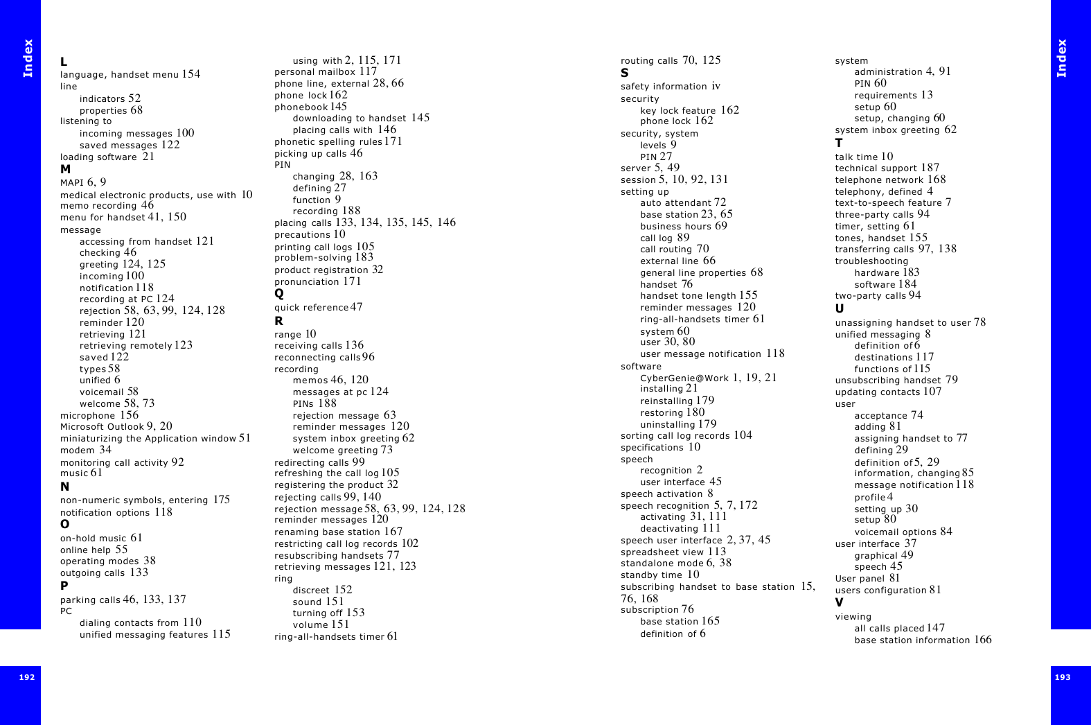 Index192Llanguage, handset menu 154lineindicators 52properties 68listening toincoming messages 100saved messages 122loading software  21MMAPI 6, 9medical electronic products, use with  10memo recording  46menu for handset 41, 150messageaccessing from handset 121checking 46greeting 124, 125incoming 100notification 118recording at PC 124rejection 58, 63, 99,  124, 128reminder 120retrieving 121retrieving remotely 123saved 122types 58unified 6voicemail 58welcome 58, 73microphone  156Microsoft Outlook 9, 20miniaturizing the Application window 51modem  34monitoring call activity 92music 61Nnon-numeric symbols, entering  175notification options  118Oon-hold music  61online help  55operating modes  38outgoing calls  133Pparking calls 46, 133, 137PCdialing contacts from 110unified messaging features 115using with 2, 115, 171personal mailbox 117phone line, external 28, 66phone lock 162phonebook 145downloading to handset  145placing calls with  146phonetic spelling rules 171picking up calls 46PINchanging  28, 163defining 27function  9recording 188placing calls 133, 134, 135, 145,  146precautions 10printing call logs 105problem-solving 183product registration 32pronunciation 171Qquick reference 47Rrange 10receiving calls 136reconnecting calls 96recordingmemos 46, 120messages at pc 124PINs  188rejection message  63reminder messages  120system inbox greeting 62welcome greeting 73redirecting calls 99refreshing the call log 105registering the product 32rejecting calls 99, 140rejection message 58, 63, 99, 124, 128reminder messages 120renaming base station 167restricting call log records 102resubscribing handsets 77retrieving messages 121, 123ringdiscreet  152sound 151turning off 153volume 151ring-all-handsets timer 61Index193 routing calls  70, 125Ssafety information  ivsecuritykey lock feature  162phone lock  162security, systemlevels  9PIN 27server 5,  49session 5, 10, 92, 131setting upauto attendant 72base station 23, 65business hours 69call log  89call routing  70external line  66general line properties  68handset  76handset tone length 155reminder messages  120ring-all-handsets timer 61system 60user 30, 80user message notification  118softwareCyberGenie@Work  1, 19, 21installing 21reinstalling 179restoring 180uninstalling 179sorting call log records 104specifications  10speechrecognition  2user interface  45speech activation  8speech recognition  5,  7, 172activating  31, 111deactivating 111speech user interface  2, 37, 45spreadsheet view 113standalone mode 6,  38standby time  10subscribing handset to base station  15,76, 168subscription 76base station 165definition of 6systemadministration 4, 91PIN 60requirements 13setup 60setup, changing 60system inbox greeting  62Ttalk time 10technical support 187telephone network 168telephony, defined  4text-to-speech feature 7three-party calls 94timer, setting 61tones, handset 155transferring calls  97, 138troubleshootinghardware 183software 184two-party calls 94Uunassigning handset to user 78unified messaging  8definition of 6destinations 117functions of 115unsubscribing handset  79updating contacts 107useracceptance 74adding 81assigning handset to 77defining 29definition of 5, 29information, changing 85message notification 118profile 4setting up 30setup 80voicemail options 84user interface  37graphical 49speech 45User panel  81users configuration 81Vviewingall calls placed 147base station information 166