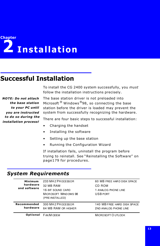 13 Chapter2InstallationSuccessful InstallationTo install the CG 2400 system successfully, you must follow the installation instructions precisely.NOTE: Do not attachthe base stationto your PC until you are instructedto do so during theinstallation process!The base station driver is not preloaded into Microsoft ® Windows®98, so connecting the base station before the driver is loaded may prevent the system from successfully recognizing the hardware.There are four basic steps to successful installation:•Charging the handset•Installing the software•Setting up the base station•Running the Configuration WizardIf installation fails, uninstall the program before trying to reinstall. See “Reinstalling the Software” on page179 for procedures.System RequirementsMinimumhardwareand software233 MHZ PROCESSOR60 MB FREE HARD DISK SPACE32 MB RAM CD ROM16-BIT SOUND CARD 1 ANALOG PHONE LINEMICROSOFT WINDOWS 98 USB PORT(PRE-INSTALLED)Recommendedhardware300 MHZ PROCESSOR140 MB FREE HARD DISK SPACE64 MB RAM OR HIGHER2ND ANALOG PHONE LINEOptional FAX/M ODEMMICROSOFT O UTLOOK