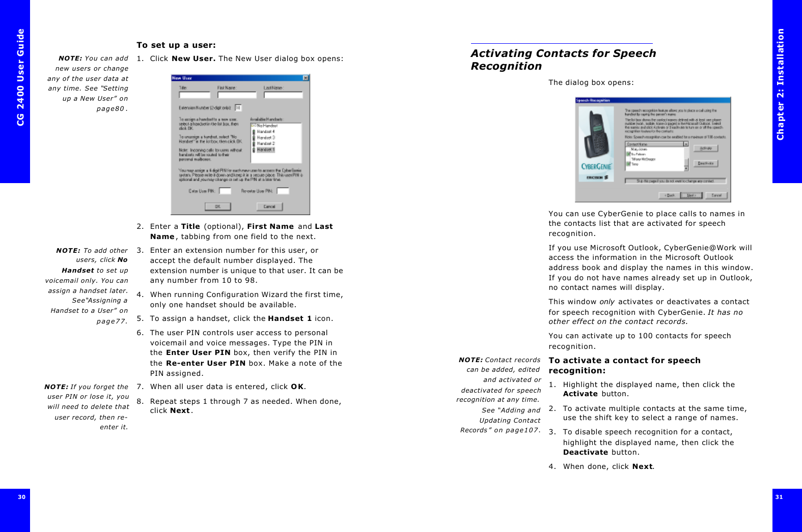 CG 2400 User Guide30To set up a user:NOTE: You can addnew users or changeany of the user data atany time. See “Settingup a New User” onpage80.1. Click New User. The New User dialog box opens:2. Enter a Title (optional), First Name and Last Name, tabbing from one field to the next.NOTE: To add otherusers, click NoHandset to set upvoicemail only. You canassign a handset later.See“Assigning aHandset to a User” onpage77.3. Enter an extension number for this user, or accept the default number displayed. The extension number is unique to that user. It can be any number from 10 to 98.4. When running Configuration Wizard the first time, only one handset should be available. 5. To assign a handset, click the Handset 1 icon.6. The user PIN controls user access to personal voicemail and voice messages. Type the PIN in the Enter User PIN box, then verify the PIN in the Re-enter User PIN box. Make a note of the PIN assigned.NOTE: If you forget theuser PIN or lose it, youwill need to delete thatuser record, then re-enter it.7. When all user data is entered, click OK.8. Repeat steps 1 through 7 as needed. When done, click Next.Chapter 2: Installation31 Activating Contacts for Speech RecognitionThe dialog box opens:You can use CyberGenie to place calls to names in the contacts list that are activated for speech recognition.If you use Microsoft Outlook, CyberGenie@Work will access the information in the Microsoft Outlook address book and display the names in this window. If you do not have names already set up in Outlook, no contact names will display.This window only activates or deactivates a contact for speech recognition with CyberGenie. It has no other effect on the contact records.You can activate up to 100 contacts for speech recognition.NOTE: Contact recordscan be added, editedand activated ordeactivated for speechrecognition at any time.See “Adding andUpdating ContactRecords” on page107.To activate a contact for speech recognition:1. Highlight the displayed name, then click the Activate button. 2. To activate multiple contacts at the same time, use the shift key to select a range of names.3. To disable speech recognition for a contact, highlight the displayed name, then click the Deactivate button.4. When done, click Next.