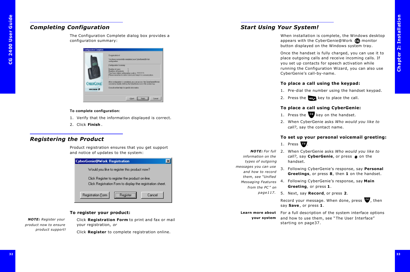 CG 2400 User Guide32Completing ConfigurationThe Configuration Complete dialog box provides a configuration summary:To complete configuration:1. Verify that the information displayed is correct.2. Click Finish .Registering the ProductProduct registration ensures that you get support and notice of updates to the system:To register your product:NOTE: Register yourproduct now to ensureproduct support!Click Registration Form to print and fax or mail your registration, orClick Register to complete registration online.Chapter 2: Installation33 Start Using Your System!When installation is complete, the Windows desktop appears with the CyberGenie@Work  monitor button displayed on the Windows system tray.Once the handset is fully charged, you can use it to place outgoing calls and receive incoming calls. If you set up contacts for speech activation while running the Configuration Wizard, you can also use CyberGenie’s call-by-name.To place a call using the keypad:1. Pre-dial the number using the handset keypad.2. Press the  key to place the call.To place a call using CyberGenie:1. Press the  key on the handset.2. When CyberGenie asks Who would you like to call?, say the contact name.To set up your personal voicemail greeting:1. Press .NOTE: For fullinformation on thetypes of outgoingmessages you can useand how to recordthem, see “UnifiedMessaging Featuresfrom the PC” onpage117.2. When CyberGenie asks Who would you like to call?, say CyberGenie, or press  on the handset.3. Following CyberGenie&apos;s response, say Personal Greetings, or press 8, then 1 on the handset.4. Following CyberGenie’s response, say Main Greeting, or press 1.5. Next, say Record, or press 2.Record your message. When done, press , then say Save, or press 1.Learn more aboutyour systemFor a full description of the system interface options and how to use them, see “The User Interface” starting on page37.