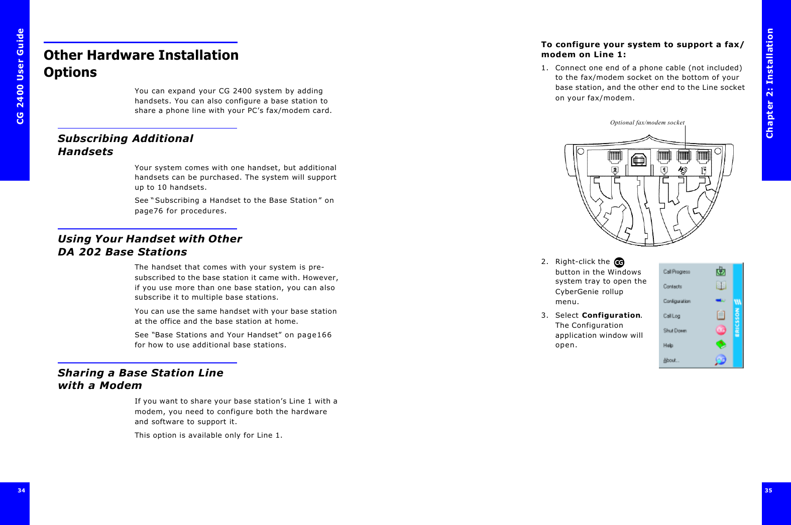 CG 2400 User Guide34Other Hardware Installation OptionsYou can expand your CG 2400 system by adding handsets. You can also configure a base station to share a phone line with your PC’s fax/modem card.Subscribing Additional HandsetsYour system comes with one handset, but additional handsets can be purchased. The system will support up to 10 handsets. See “Subscribing a Handset to the Base Station” on page76 for procedures.Using Your Handset with Other DA 202 BaseStationsThe handset that comes with your system is pre-subscribed to the base station it came with. However, if you use more than one base station, you can also subscribe it to multiple base stations.You can use the same handset with your base station at the office and the base station at home.See “Base Stations and Your Handset” on page166 for how to use additional base stations.Sharing a Base Station Line with a ModemIf you want to share your base station’s Line 1 with a modem, you need to configure both the hardware and software to support it.This option is available only for Line 1.Chapter 2: Installation35 To configure your system to support a fax/modem on Line 1:1. Connect one end of a phone cable (not included) to the fax/modem socket on the bottom of your base station, and the other end to the Line socket on your fax/modem.2. Right-click the  button in the Windows system tray to open the CyberGenie rollup menu.3. Select Configuration. The Configuration application window will open.Optional fax/modem socket