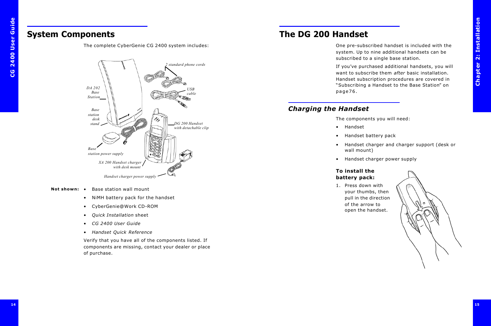 CG 2400 User Guide14System ComponentsThe complete CyberGenie CG 2400 system includes: Not shown: •Base station wall mount•NiMH battery pack for the handset•CyberGenie@Work CD-ROM•Quick Installation sheet•CG 2400 User Guide•Handset Quick ReferenceVerify that you have all of the components listed. If components are missing, contact your dealer or place of purchase. DA 202BaseStationDG 200 Handset with detachable clipXA 200 Handset chargerwith desk mount2 standard phone cordsBasestationdeskstandBase station power supplyHandset charger power supplyUSB cableChapter 2: Installation15 The DG 200 HandsetOne pre-subscribed handset is included with the system. Up to nine additional handsets can be subscribed to a single base station.If you’ve purchased additional handsets, you will want to subscribe them after basic installation. Handset subscription procedures are covered in “Subscribing a Handset to the Base Station” on page76.Charging the HandsetThe components you will need:•Handset•Handset battery pack•Handset charger and charger support (desk or wall mount)•Handset charger power supplyTo install the battery pack:1. Press down with your thumbs, then pull in the direction of the arrow to open the handset.