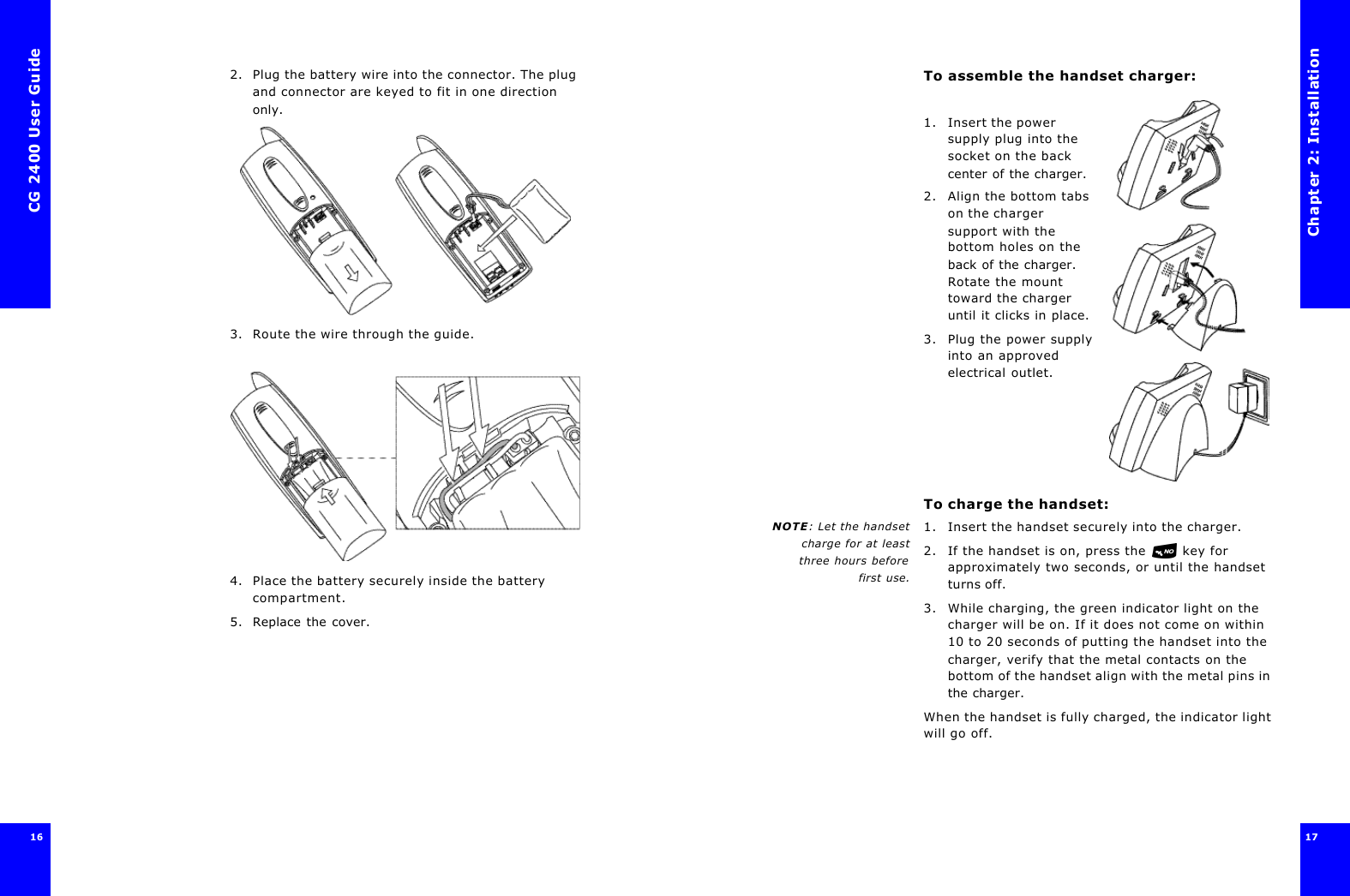 CG 2400 User Guide162. Plug the battery wire into the connector. The plug and connector are keyed to fit in one direction only.3. Route the wire through the guide.4. Place the battery securely inside the battery compartment.5. Replace the cover.Chapter 2: Installation17 To assemble the handset charger: 1. Insert the power supply plug into the socket on the back center of the charger.2. Align the bottom tabs on the charger support with the bottom holes on the back of the charger. Rotate the mount toward the charger until it clicks in place.3. Plug the power supply into an approved electrical outlet.To charge the handset:NOTE: Let the handsetcharge for at leastthree hours before first use.1. Insert the handset securely into the charger. 2. If the handset is on, press the  key for approximately two seconds, or until the handset turns off.3. While charging, the green indicator light on the charger will be on. If it does not come on within 10 to 20 seconds of putting the handset into the charger, verify that the metal contacts on the bottom of the handset align with the metal pins in the charger. When the handset is fully charged, the indicator light will go off.