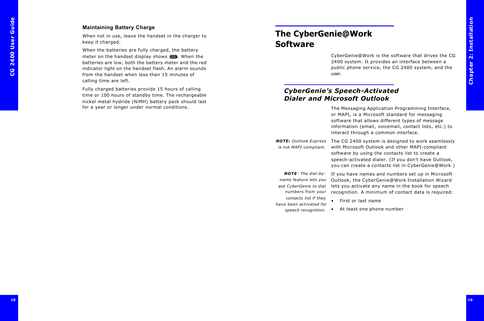 CG 2400 User Guide18Maintaining Battery ChargeWhen not in use, leave the handset in the charger to keep it charged.When the batteries are fully charged, the battery meter on the handset display shows . When the batteries are low, both the battery meter and the red indicator light on the handset flash. An alarm sounds from the handset when less than 15 minutes of calling time are left.Fully charged batteries provide 15 hours of calling time or 100 hours of standby time. The rechargeable nickel metal hydride (NiMH) battery pack should last for a year or longer under normal conditions.Chapter 2: Installation19 The CyberGenie@Work SoftwareCyberGenie@Work is the software that drives the CG 2400 system. It provides an interface between a public phone service, the CG 2400 system, and the user.CyberGenie’s Speech-Activated Dialer and Microsoft OutlookThe Messaging Application Programming Interface, or MAPI, is a Microsoft standard for messaging software that allows different types of message information (email, voicemail, contact lists, etc.) to interact through a common interface.NOTE: Outlook Expressis not MAPI-compliant.The CG 2400 system is designed to work seamlessly with Microsoft Outlook and other MAPI-compliant software by using the contacts list to create a speech-activated dialer. (If you don’t have Outlook, you can create a contacts list in CyberGenie@Work.)NOTE: The dial-by-name feature lets youask CyberGenie to dialnumbers from yourcontacts list if theyhave been activated forspeech recognition.If you have names and numbers set up in Microsoft Outlook, the CyberGenie@Work Installation Wizard lets you activate any name in the book for speech recognition. A minimum of contact data is required: •First or last name•At least one phone number