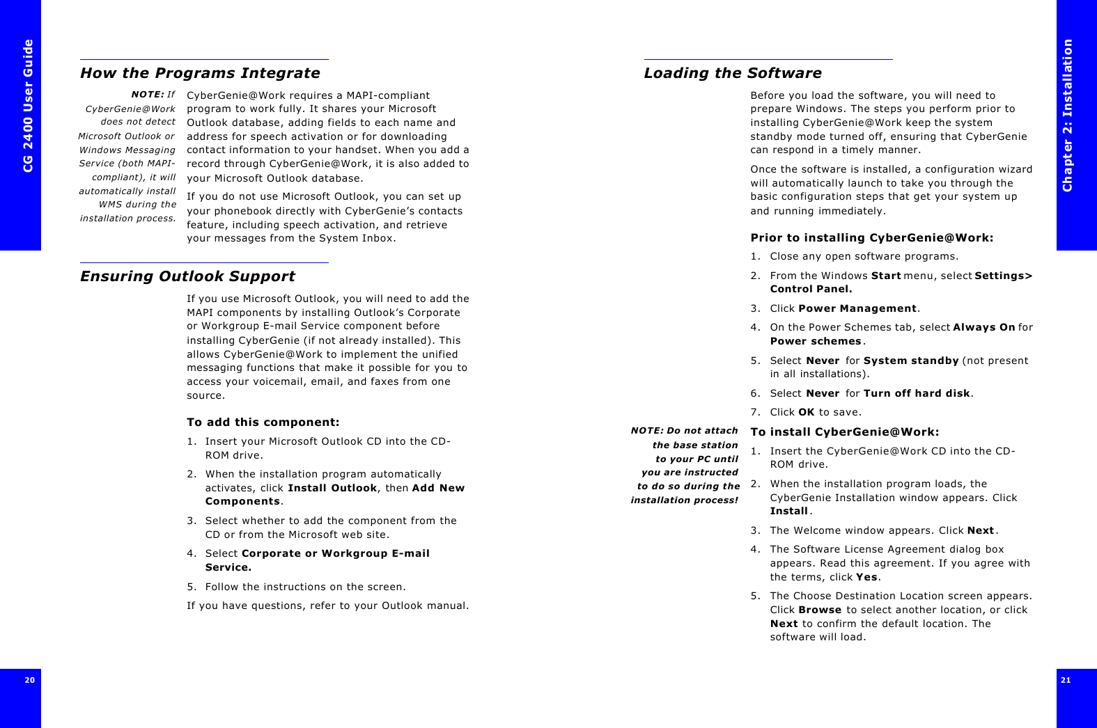 CG 2400 User Guide20How the Programs IntegrateNOTE: IfCyberGenie@Workdoes not detectMicrosoft Outlook orWindows MessagingService (both MAPI-compliant), it willautomatically installWMS during theinstallation process.CyberGenie@Work requires a MAPI-compliant program to work fully. It shares your Microsoft Outlook database, adding fields to each name and address for speech activation or for downloading contact information to your handset. When you add a record through CyberGenie@Work, it is also added to your Microsoft Outlook database.If you do not use Microsoft Outlook, you can set up your phonebook directly with CyberGenie’s contacts feature, including speech activation, and retrieve your messages from the System Inbox.Ensuring Outlook SupportIf you use Microsoft Outlook, you will need to add the MAPI components by installing Outlook’s Corporate or Workgroup E-mail Service component before installing CyberGenie (if not already installed). This allows CyberGenie@Work to implement the unified messaging functions that make it possible for you to access your voicemail, email, and faxes from one source.To add this component:1. Insert your Microsoft Outlook CD into the CD-ROM drive. 2. When the installation program automatically activates, click Install Outlook, then Add New Components.3. Select whether to add the component from the CD or from the Microsoft web site.4. Select Corporate or Workgroup E-mail Service.5. Follow the instructions on the screen.If you have questions, refer to your Outlook manual.Chapter 2: Installation21 Loading the SoftwareBefore you load the software, you will need to prepare Windows. The steps you perform prior to installing CyberGenie@Work keep the system standby mode turned off, ensuring that CyberGenie can respond in a timely manner. Once the software is installed, a configuration wizard will automatically launch to take you through the basic configuration steps that get your system up and running immediately.Prior to installing CyberGenie@Work:1. Close any open software programs.2. From the Windows Start menu, select Settings&gt; Control Panel.3. Click Power Management.4. On the Power Schemes tab, select Always On for Power schemes.5. Select Never  for System standby (not present in all installations).6. Select Never  for Turn off hard disk.7. Click OK to save.NOTE: Do not attachthe base stationto your PC until you are instructedto do so during theinstallation process!To install CyberGenie@Work:1. Insert the CyberGenie@Work CD into the CD-ROM drive. 2. When the installation program loads, the CyberGenie Installation window appears. Click Install.3. The Welcome window appears. Click Next.4. The Software License Agreement dialog box appears. Read this agreement. If you agree with the terms, click Yes.5. The Choose Destination Location screen appears. Click Browse to select another location, or click Next to confirm the default location. The software will load.