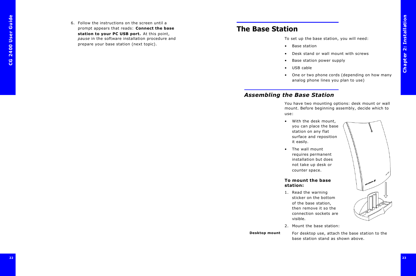 CG 2400 User Guide226. Follow the instructions on the screen until a prompt appears that reads: Connect the base station to your PC USB port. At this point, pause in the software installation procedure and prepare your base station (next topic).Chapter 2: Installation23 The Base StationTo set up the base station, you will need:•Base station •Desk stand or wall mount with screws•Base station power supply•USB cable•One or two phone cords (depending on how many analog phone lines you plan to use)Assembling the Base StationYou have two mounting options: desk mount or wall mount. Before beginning assembly, decide which to use:•With the desk mount, you can place the base station on any flat surface and reposition it easily.•The wall mount requires permanent installation but does not take up desk or counter space.To mount the base station:1. Read the warning sticker on the bottom of the base station, then remove it so the connection sockets are visible.2. Mount the base station:Desktop mount For desktop use, attach the base station to the base station stand as shown above.