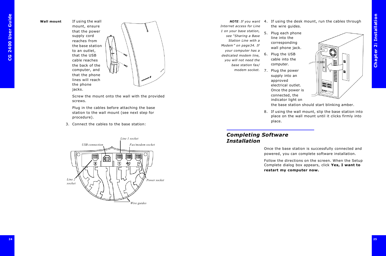 CG 2400 User Guide24Wall mount If using the wall mount, ensure that the power supply cord reaches from the base station to an outlet, that the USB cable reaches the back of the computer, and that the phone lines will reach the phone jacks.Screw the mount onto the wall with the provided screws.Plug in the cables before attaching the base station to the wall mount (see next step for procedure).3. Connect the cables to the base station:        Power socketLine 2 socketFax/modem socketUSB connectionLine 1 socketWire guidesChapter 2: Installation25 NOTE : If you wantInternet access for Line1 on your base station,see “Sharing a BaseStation Line with aModem” on page34. Ifyour computer has adedicated modem line,you will not need thebase station fax/modem socket.4. If using the desk mount, run the cables through the wire guides.5. Plug each phone line into the corresponding wall phone jack.6. Plug the USB cable into the computer.7. Plug the power supply into an approved electrical outlet. Once the power is connected, the indicator light on the base station should start blinking amber.8. If using the wall mount, slip the base station into place on the wall mount until it clicks firmly into place.Completing Software InstallationOnce the base station is successfully connected and powered, you can complete software installation. Follow the directions on the screen. When the Setup Complete dialog box appears, click Yes, I want to restart my computer now.