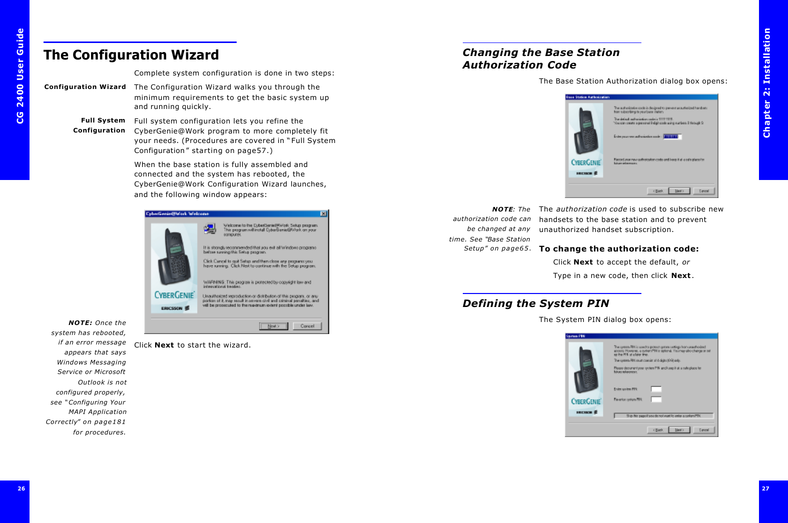 CG 2400 User Guide26The Configuration WizardComplete system configuration is done in two steps:Configuration Wizard The Configuration Wizard walks you through the minimum requirements to get the basic system up and running quickly.Full SystemConfigurationFull system configuration lets you refine the CyberGenie@Work program to more completely fit your needs. (Procedures are covered in “Full System Configuration” starting on page57.)NOTE: Once thesystem has rebooted,if an error messageappears that saysWindows MessagingService or MicrosoftOutlook is notconfigured properly,see “Configuring YourMAPI ApplicationCorrectly” on page181for procedures.When the base station is fully assembled and connected and the system has rebooted, the CyberGenie@Work Configuration Wizard launches, and the following window appears: Click Next to start the wizard.Chapter 2: Installation27 Changing the Base Station Authorization CodeThe Base Station Authorization dialog box opens:NOTE: Theauthorization code canbe changed at anytime. See “Base StationSetup” on page65.The authorization code is used to subscribe new handsets to the base station and to prevent unauthorized handset subscription.To change the authorization code:Click Next to accept the default, orType in a new code, then click Next.Defining the System PINThe System PIN dialog box opens: