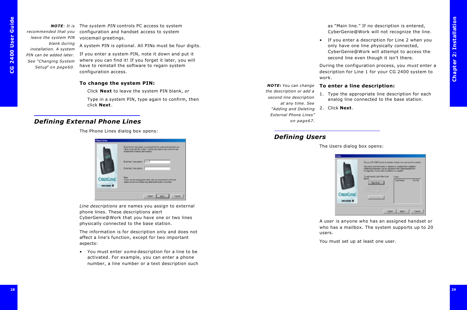 CG 2400 User Guide28NOTE: It isrecommended that youleave the system PINblank duringinstallation. A systemPIN can be added later.See “Changing SystemSetup” on page60.The system PIN controls PC access to system configuration and handset access to system voicemail greetings.A system PIN is optional. All PINs must be four digits.If you enter a system PIN, note it down and put it where you can find it! If you forget it later, you will have to reinstall the software to regain system configuration access.To change the system PIN:Click Next to leave the system PIN blank, orType in a system PIN, type again to confirm, then click Next.Defining External Phone LinesThe Phone Lines dialog box opens:Line descriptions are names you assign to external phone lines. These descriptions alert CyberGenie@Work that you have one or two lines physically connected to the base station.The information is for description only and does not affect a line’s function, except for two important aspects:•You must enter some description for a line to be activated. For example, you can enter a phone number, a line number or a text description such Chapter 2: Installation29 as “Main line.” If no description is entered, CyberGenie@Work will not recognize the line.•If you enter a description for Line 2 when you only have one line physically connected, CyberGenie@Work will attempt to access the second line even though it isn’t there.During the configuration process, you must enter a description for Line 1 for your CG 2400 system to work.NOTE: You can changethe description or add asecond line descriptionat any time. See“Adding and DeletingExternal Phone Lines”on page67.To enter a line description:1. Type the appropriate line description for each analog line connected to the base station.2. Click Next. Defining UsersThe Users dialog box opens:A user is anyone who has an assigned handset or who has a mailbox. The system supports up to 20 users.You must set up at least one user.