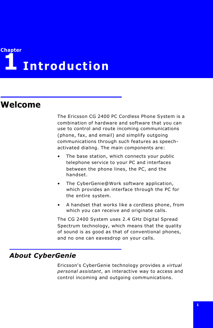 1 Chapter1Introduction WelcomeThe Ericsson CG 2400 PC Cordless Phone System is a combination of hardware and software that you can use to control and route incoming communications (phone, fax, and email) and simplify outgoing communications through such features as speech-activated dialing. The main components are:•The base station, which connects your public telephone service to your PC and interfaces between the phone lines, the PC, and the handset.•The CyberGenie@Work software application, which provides an interface through the PC for the entire system.•A handset that works like a cordless phone, from which you can receive and originate calls.The CG 2400 System uses 2.4 GHz Digital Spread Spectrum technology, which means that the quality of sound is as good as that of conventional phones, and no one can eavesdrop on your calls.About CyberGenieEricsson&apos;s CyberGenie technology provides a virtual personal assistant, an interactive way to access and control incoming and outgoing communications.