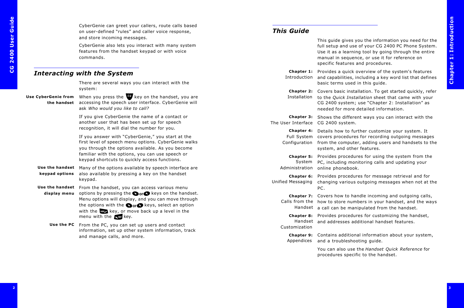 CG 2400 User Guide2CyberGenie can greet your callers, route calls based on user-defined “rules” and caller voice response, and store incoming messages.CyberGenie also lets you interact with many system features from the handset keypad or with voice commands.Interacting with the SystemThere are several ways you can interact with the system:Use CyberGenie fromthe handsetWhen you press the  key on the handset, you are accessing the speech user interface. CyberGenie will ask Who would you like to call?  If you give CyberGenie the name of a contact or another user that has been set up for speech recognition, it will dial the number for you. If you answer with “CyberGenie,” you start at the first level of speech menu options. CyberGenie walks you through the options available. As you become familiar with the options, you can use speech or keypad shortcuts to quickly access functions.Use the handsetkeypad optionsMany of the options available by speech interface are also available by pressing a key on the handset keypad.Use the handsetdisplay menuFrom the handset, you can access various menu options by pressing the  keys on the handset. Menu options will display, and you can move through the options with the  keys, select an option with the  key, or move back up a level in the menu with the  key.Use the PC From the PC, you can set up users and contact information, set up other system information, track and manage calls, and more.Chapter 1: Introduction3 This GuideThis guide gives you the information you need for the full setup and use of your CG 2400 PC Phone System. Use it as a learning tool by going through the entire manual in sequence, or use it for reference on specific features and procedures.Chapter 1:IntroductionProvides a quick overview of the system&apos;s features and capabilities, including a key word list that defines basic terms used in this guide.Chapter 2:InstallationCovers basic installation. To get started quickly, refer to the Quick Installation sheet that came with your CG 2400 system; use “Chapter 2: Installation” as needed for more detailed information.Chapter 3:The User InterfaceShows the different ways you can interact with the CG 2400 system.Chapter 4:Full SystemConfigurationDetails how to further customize your system. It covers procedures for recording outgoing messages from the computer, adding users and handsets to the system, and other features.Chapter 5:SystemAdministrationProvides procedures for using the system from the PC, including monitoring calls and updating your online phonebook.Chapter 6:Unified MessagingProvides procedures for message retrieval and for changing various outgoing messages when not at the PC.Chapter 7:Calls from theHandsetCovers how to handle incoming and outgoing calls, how to store numbers in your handset, and the ways a call can be manipulated from the handset.Chapter 8:HandsetCustomizationProvides procedures for customizing the handset, and addresses additional handset features.Chapter 9:AppendicesContains additional information about your system, and a troubleshooting guide.You can also use the Handset Quick Reference for procedures specific to the handset.