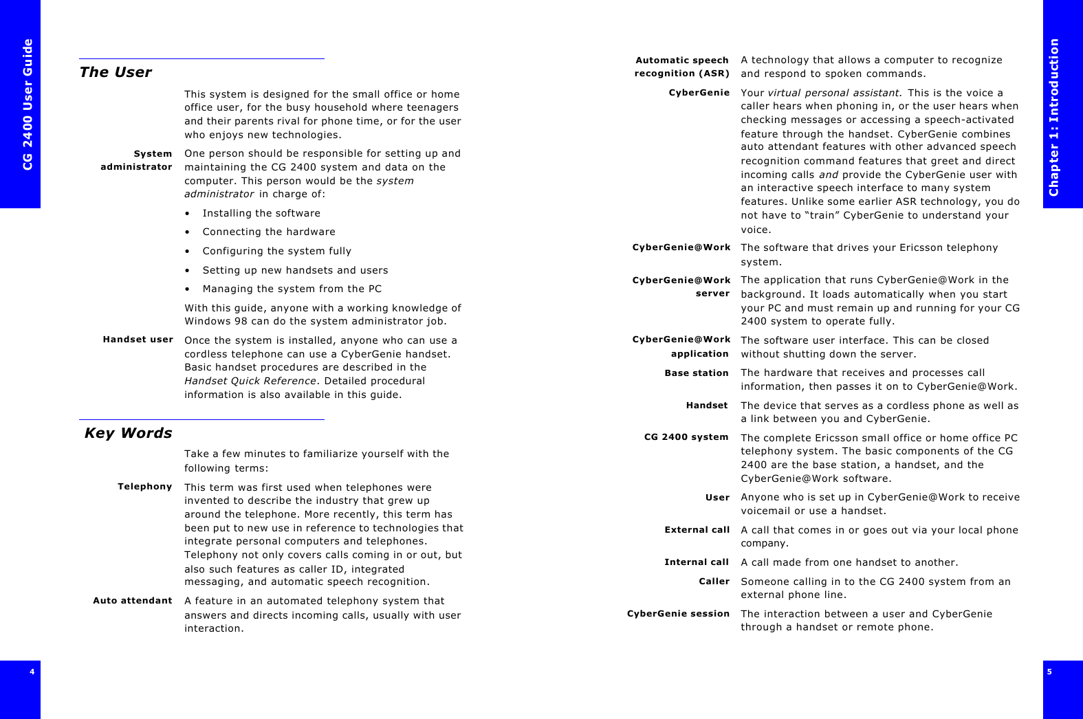 CG 2400 User Guide4The UserThis system is designed for the small office or home office user, for the busy household where teenagers and their parents rival for phone time, or for the user who enjoys new technologies.SystemadministratorOne person should be responsible for setting up and maintaining the CG 2400 system and data on the computer. This person would be the system administrator in charge of:•Installing the software•Connecting the hardware•Configuring the system fully•Setting up new handsets and users•Managing the system from the PCWith this guide, anyone with a working knowledge of Windows 98 can do the system administrator job.Handset user Once the system is installed, anyone who can use a cordless telephone can use a CyberGenie handset. Basic handset procedures are described in the Handset Quick Reference. Detailed procedural information is also available in this guide. Key WordsTake a few minutes to familiarize yourself with the following terms:Telephony This term was first used when telephones were invented to describe the industry that grew up around the telephone. More recently, this term has been put to new use in reference to technologies that integrate personal computers and telephones. Telephony not only covers calls coming in or out, but also such features as caller ID, integrated messaging, and automatic speech recognition.Auto attendant A feature in an automated telephony system that answers and directs incoming calls, usually with user interaction.Chapter 1: Introduction5 Automatic speechrecognition (ASR)A technology that allows a computer to recognize and respond to spoken commands.CyberGenie Your virtual personal assistant. This is the voice a caller hears when phoning in, or the user hears when checking messages or accessing a speech-activated feature through the handset. CyberGenie combines auto attendant features with other advanced speech recognition command features that greet and direct incoming calls and provide the CyberGenie user with an interactive speech interface to many system features. Unlike some earlier ASR technology, you do not have to “train” CyberGenie to understand your voice.CyberGenie@Work The software that drives your Ericsson telephony system.CyberGenie@WorkserverThe application that runs CyberGenie@Work in the background. It loads automatically when you start your PC and must remain up and running for your CG 2400 system to operate fully.CyberGenie@WorkapplicationThe software user interface. This can be closed without shutting down the server.Base station The hardware that receives and processes call information, then passes it on to CyberGenie@Work.Handset The device that serves as a cordless phone as well as a link between you and CyberGenie.CG 2400 system The complete Ericsson small office or home office PC telephony system. The basic components of the CG 2400 are the base station, a handset, and the CyberGenie@Work software.User Anyone who is set up in CyberGenie@Work to receive voicemail or use a handset.External call A call that comes in or goes out via your local phone company.Internal call A call made from one handset to another.Caller Someone calling in to the CG 2400 system from an external phone line.CyberGenie session The interaction between a user and CyberGenie through a handset or remote phone.