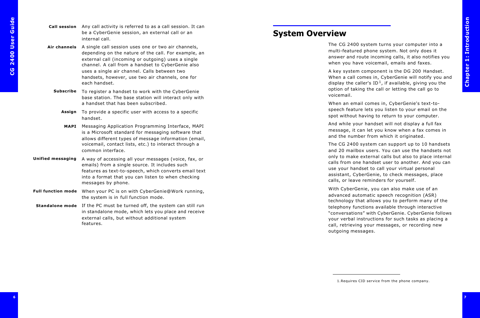 CG 2400 User Guide6Call session Any call activity is referred to as a call session. It can be a CyberGenie session, an external call or an internal call.Air channels A single call session uses one or two air channels, depending on the nature of the call. For example, an external call (incoming or outgoing) uses a single channel. A call from a handset to CyberGenie also uses a single air channel. Calls between two handsets, however, use two air channels, one for each handset.Subscribe To register a handset to work with the CyberGenie base station. The base station will interact only with a handset that has been subscribed.Assign To provide a specific user with access to a specific handset.MAPI Messaging Application Programming Interface, MAPI is a Microsoft standard for messaging software that allows different types of message information (email, voicemail, contact lists, etc.) to interact through a common interface.Unified messaging A way of accessing all your messages (voice, fax, or emails) from a single source. It includes such features as text-to-speech, which converts email text into a format that you can listen to when checking messages by phone.Full function mode When your PC is on with CyberGenie@Work running, the system is in full function mode.Standalone mode If the PC must be turned off, the system can still run in standalone mode, which lets you place and receive external calls, but without additional system features.Chapter 1: Introduction7 System OverviewThe CG 2400 system turns your computer into a multi-featured phone system. Not only does it answer and route incoming calls, it also notifies you when you have voicemail, emails and faxes.A key system component is the DG 200 Handset. When a call comes in, CyberGenie will notify you and display the caller&apos;s ID1, if available, giving you the option of taking the call or letting the call go to voicemail.When an email comes in, CyberGenie&apos;s text-to-speech feature lets you listen to your email on the spot without having to return to your computer.And while your handset will not display a full fax message, it can let you know when a fax comes in and the number from which it originated.The CG 2400 system can support up to 10 handsets and 20 mailbox users. You can use the handsets not only to make external calls but also to place internal calls from one handset user to another. And you can use your handset to call your virtual personal assistant, CyberGenie, to check messages, place calls, or leave reminders for yourself.With CyberGenie, you can also make use of an advanced automatic speech recognition (ASR) technology that allows you to perform many of the telephony functions available through interactive “conversations” with CyberGenie. CyberGenie follows your verbal instructions for such tasks as placing a call, retrieving your messages, or recording new outgoing messages.1.Requires CID service from the phone company.