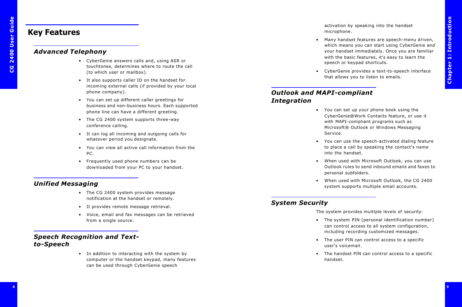 CG 2400 User Guide8 Key FeaturesAdvanced Telephony•CyberGenie answers calls and, using ASR or touchtones, determines where to route the call (to which user or mailbox).•It also supports caller ID on the handset for incoming external calls (if provided by your local phone company).•You can set up different caller greetings for business and non-business hours. Each supported phone line can have a different greeting.•The CG 2400 system supports three-way conference calling.•It can log all incoming and outgoing calls for whatever period you designate.•You can view all active call information from the PC.•Frequently used phone numbers can be downloaded from your PC to your handset.Unified Messaging•The CG 2400 system provides message notification at the handset or remotely.•It provides remote message retrieval.•Voice, email and fax messages can be retrieved from a single source.Speech Recognition and Text-to-Speech•In addition to interacting with the system by computer or the handset keypad, many features can be used through CyberGenie speech Chapter 1: Introduction9 activation by speaking into the handset microphone.•Many handset features are speech-menu driven, which means you can start using CyberGenie and your handset immediately. Once you are familiar with the basic features, it&apos;s easy to learn the speech or keypad shortcuts.•CyberGenie provides a text-to-speech interface that allows you to listen to emails.Outlook and MAPI-compliant Integration•You can set up your phone book using the CyberGenie@Work Contacts feature, or use it with MAPI-compliant programs such as Microsoft® Outlook or Windows Messaging Service.•You can use the speech-activated dialing feature to place a call by speaking the contact&apos;s name into the handset.•When used with Microsoft Outlook, you can use Outlook rules to send inbound emails and faxes to personal subfolders.•When used with Microsoft Outlook, the CG 2400 system supports multiple email accounts.System SecurityThe system provides multiple levels of security:•The system PIN (personal identification number) can control access to all system configuration, including recording customized messages.•The user PIN can control access to a specific user&apos;s voicemail.•The handset PIN can control access to a specific handset.