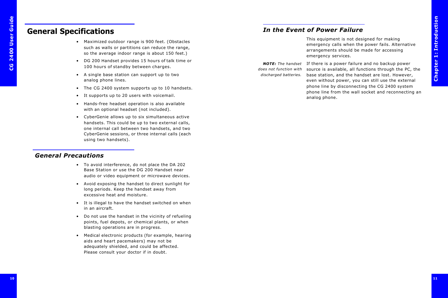 CG 2400 User Guide10 General Specifications•Maximized outdoor range is 900 feet. (Obstacles such as walls or partitions can reduce the range, so the average indoor range is about 150 feet.)•DG 200 Handset provides 15 hours of talk time or 100 hours of standby between charges.•A single base station can support up to two analog phone lines.•The CG 2400 system supports up to 10 handsets.•It supports up to 20 users with voicemail.•Hands-free headset operation is also available with an optional headset (not included).•CyberGenie allows up to six simultaneous active handsets. This could be up to two external calls, one internal call between two handsets, and two CyberGenie sessions, or three internal calls (each using two handsets). General Precautions•To avoid interference, do not place the DA 202 Base Station or use the DG 200 Handset near audio or video equipment or microwave devices.•Avoid exposing the handset to direct sunlight for long periods. Keep the handset away from excessive heat and moisture.•It is illegal to have the handset switched on when in an aircraft.•Do not use the handset in the vicinity of refueling points, fuel depots, or chemical plants, or when blasting operations are in progress.•Medical electronic products (for example, hearing aids and heart pacemakers) may not be adequately shielded, and could be affected. Please consult your doctor if in doubt.Chapter 1: Introduction11 In the Event of Power FailureThis equipment is not designed for making emergency calls when the power fails. Alternative arrangements should be made for accessing emergency services.NOTE: The handsetdoes not function withdischarged batteries.If there is a power failure and no backup power source is available, all functions through the PC, the base station, and the handset are lost. However, even without power, you can still use the external phone line by disconnecting the CG 2400 system phone line from the wall socket and reconnecting an analog phone.
