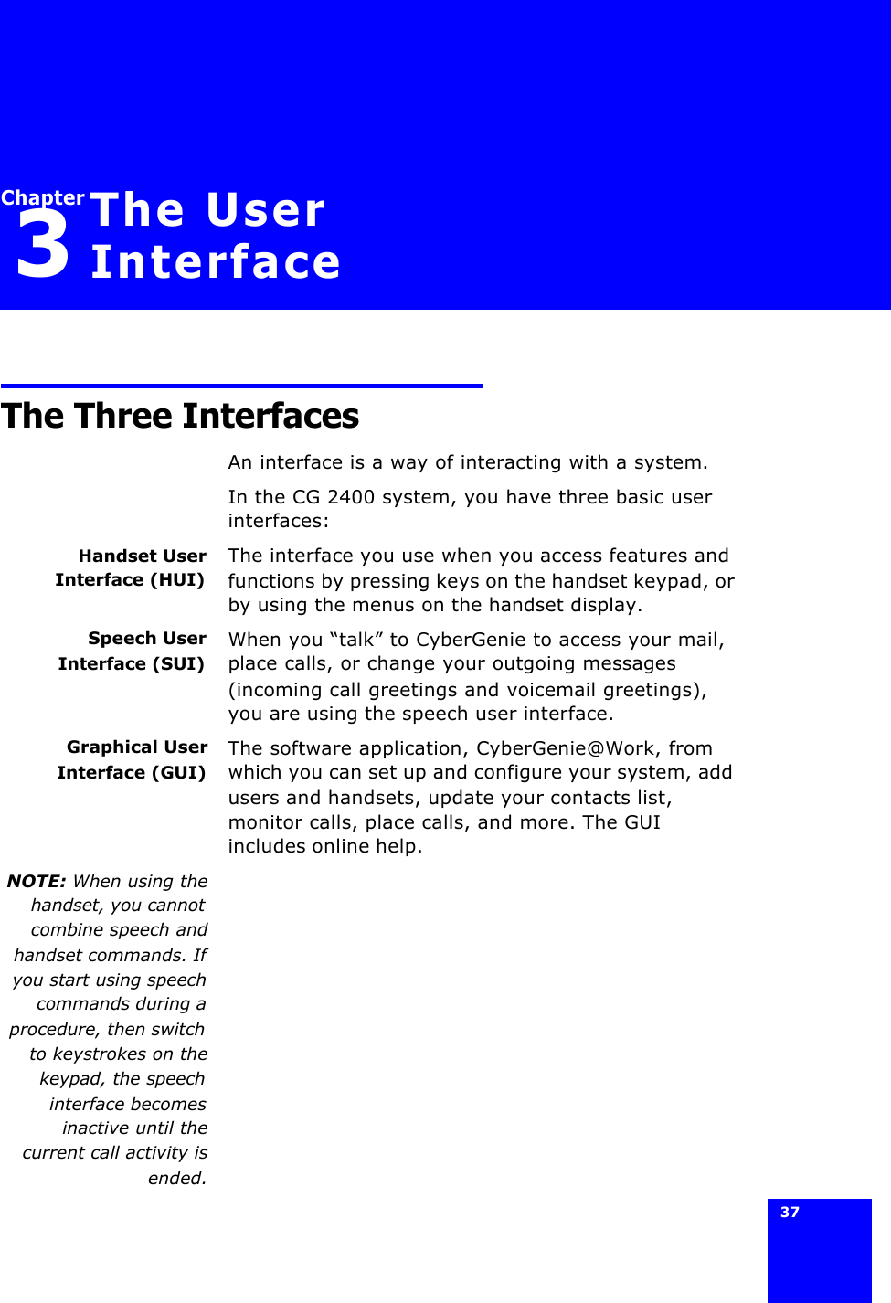 37 Chapter3The User InterfaceThe Three InterfacesAn interface is a way of interacting with a system.In the CG 2400 system, you have three basic user interfaces:Handset UserInterface (HUI)The interface you use when you access features and functions by pressing keys on the handset keypad, or by using the menus on the handset display.Speech UserInterface (SUI)When you “talk” to CyberGenie to access your mail, place calls, or change your outgoing messages (incoming call greetings and voicemail greetings), you are using the speech user interface.Graphical UserInterface (GUI)The software application, CyberGenie@Work, from which you can set up and configure your system, add users and handsets, update your contacts list, monitor calls, place calls, and more. The GUI includes online help.NOTE: When using thehandset, you cannotcombine speech andhandset commands. Ifyou start using speechcommands during aprocedure, then switchto keystrokes on thekeypad, the speechinterface becomesinactive until thecurrent call activity isended.