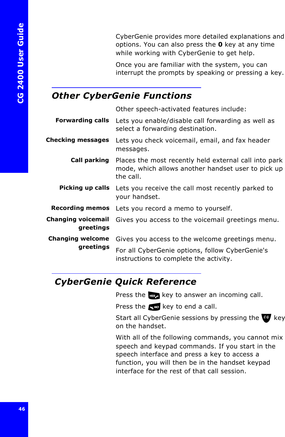 CG 2400 User Guide46CyberGenie provides more detailed explanations and options. You can also press the 0 key at any time while working with CyberGenie to get help.Once you are familiar with the system, you can interrupt the prompts by speaking or pressing a key.Other CyberGenie FunctionsOther speech-activated features include:Forwarding calls Lets you enable/disable call forwarding as well as select a forwarding destination. Checking messages Lets you check voicemail, email, and fax header messages. Call parking Places the most recently held external call into park mode, which allows another handset user to pick up the call.Picking up calls Lets you receive the call most recently parked to your handset.Recording memos Lets you record a memo to yourself.Changing voicemailgreetingsGives you access to the voicemail greetings menu.Changing welcomegreetingsGives you access to the welcome greetings menu.For all CyberGenie options, follow CyberGenie&apos;s instructions to complete the activity. CyberGenie Quick ReferencePress the   key to answer an incoming call.Press the   key to end a call.Start all CyberGenie sessions by pressing the  key on the handset.With all of the following commands, you cannot mix speech and keypad commands. If you start in the speech interface and press a key to access a function, you will then be in the handset keypad interface for the rest of that call session. 