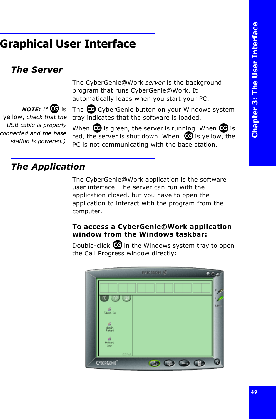 Chapter 3: The User Interface49 Graphical User InterfaceThe ServerThe CyberGenie@Work server is the background program that runs CyberGenie@Work. It automatically loads when you start your PC.NOTE: If   isyellow, check that theUSB cable is properlyconnected and the basestation is powered.)The  CyberGenie button on your Windows system tray indicates that the software is loaded.When  is green, the server is running. When  is red, the server is shut down. When  is yellow, the PC is not communicating with the base station.The ApplicationThe CyberGenie@Work application is the software user interface. The server can run with the application closed, but you have to open the application to interact with the program from the computer.To access a CyberGenie@Work application window from the Windows taskbar:Double-click  in the Windows system tray to open the Call Progress window directly: