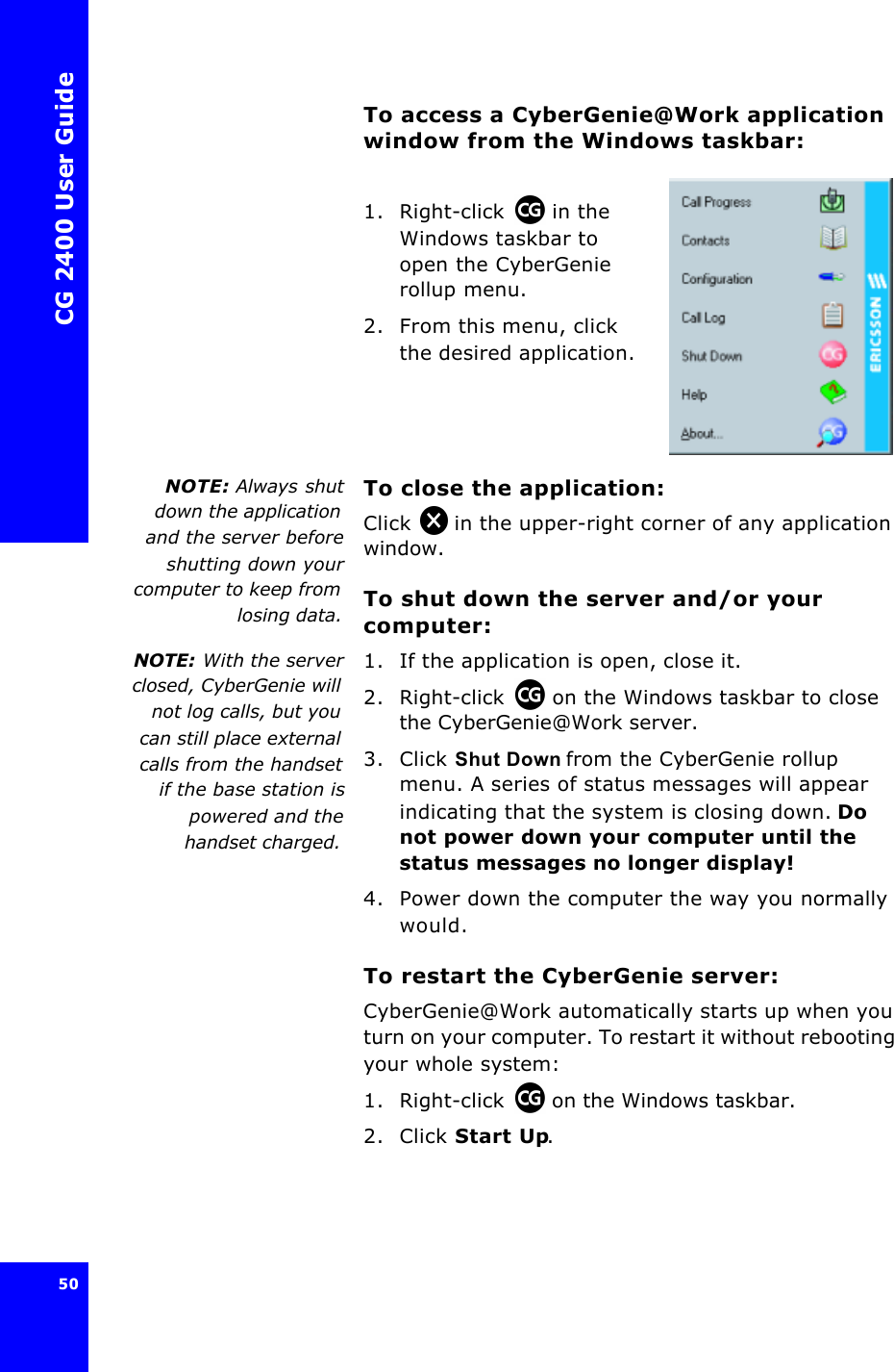 CG 2400 User Guide50To access a CyberGenie@Work application window from the Windows taskbar:1. Right-click  in the Windows taskbar to open the CyberGenie rollup menu.2. From this menu, click the desired application.NOTE: Always shutdown the applicationand the server beforeshutting down yourcomputer to keep fromlosing data.To close the application:Click  in the upper-right corner of any application window.To shut down the server and/or your computer:NOTE:  With the serverclosed, CyberGenie willnot log calls, but youcan still place externalcalls from the handsetif the base station ispowered and thehandset charged.1. If the application is open, close it.2. Right-click  on the Windows taskbar to close the CyberGenie@Work server.3. Click Shut Down from the CyberGenie rollup menu. A series of status messages will appear indicating that the system is closing down. Do not power down your computer until the status messages no longer display!4. Power down the computer the way you normally would.To restart the CyberGenie server:CyberGenie@Work automatically starts up when you turn on your computer. To restart it without rebooting your whole system:1. Right-click  on the Windows taskbar.2. Click Start Up.