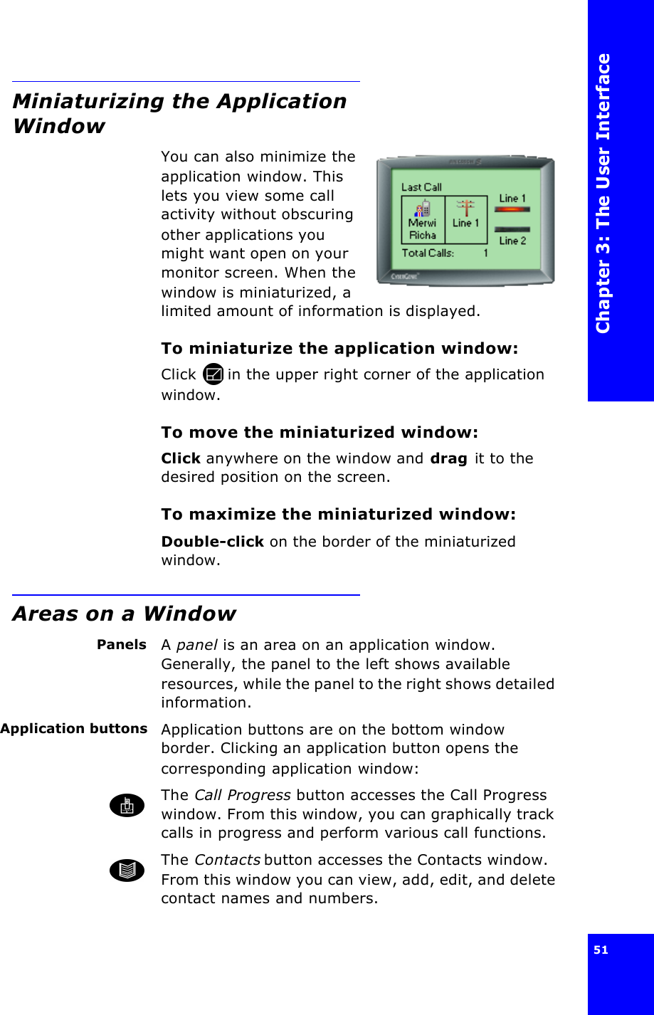 Chapter 3: The User Interface51 Miniaturizing the Application WindowYou can also minimize the application window. This lets you view some call activity without obscuring other applications you might want open on your monitor screen. When the window is miniaturized, a limited amount of information is displayed.To miniaturize the application window:Click  in the upper right corner of the application window.To move the miniaturized window:Click anywhere on the window and drag it to the desired position on the screen.To maximize the miniaturized window:Double-click on the border of the miniaturized window.Areas on a WindowPanels A panel is an area on an application window. Generally, the panel to the left shows available resources, while the panel to the right shows detailed information.Application buttons Application buttons are on the bottom window border. Clicking an application button opens the corresponding application window:The Call Progress button accesses the Call Progress window. From this window, you can graphically track calls in progress and perform various call functions.The Contacts button accesses the Contacts window. From this window you can view, add, edit, and delete contact names and numbers.