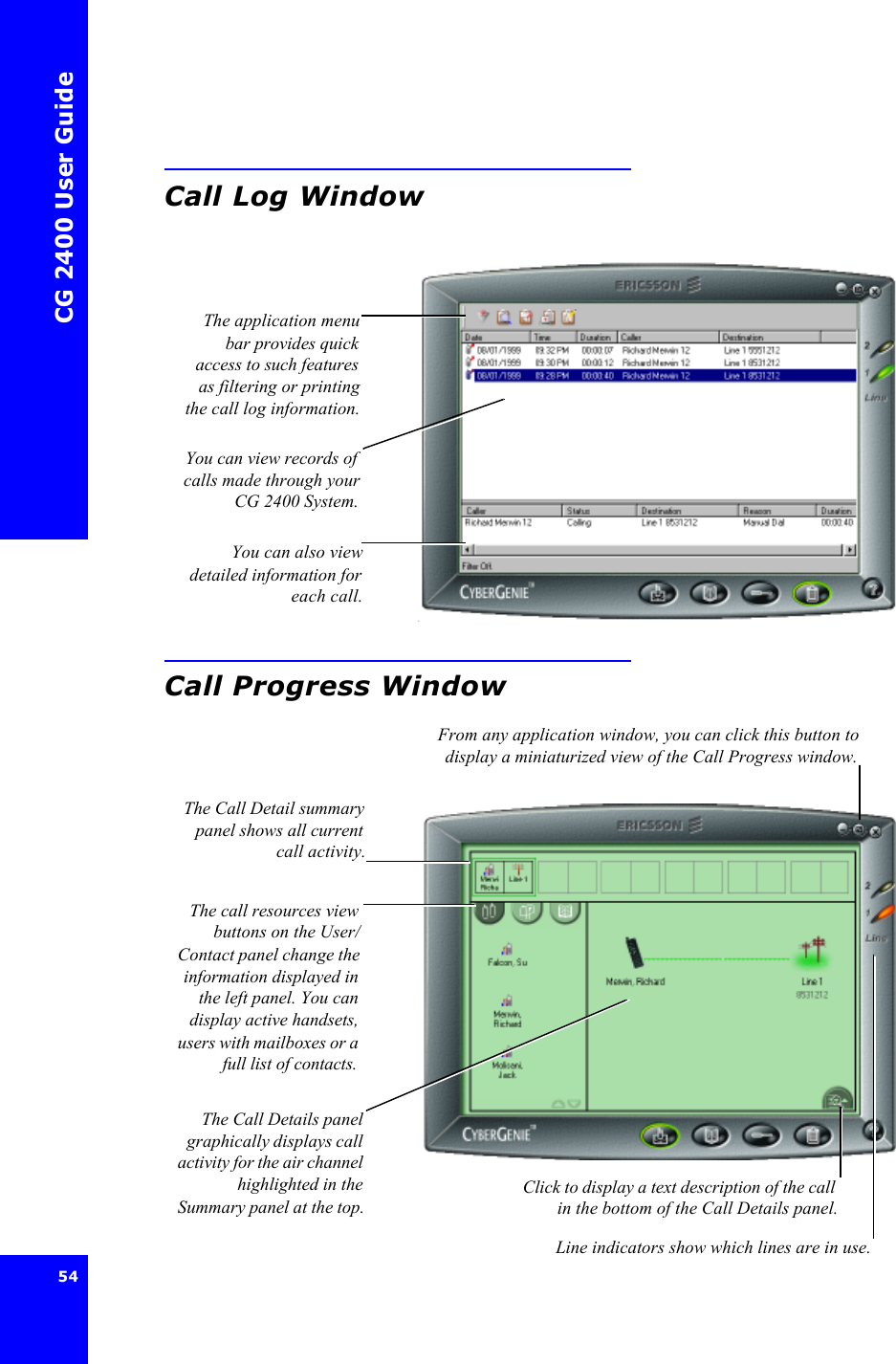 CG 2400 User Guide54Call Log WindowCall Progress WindowClick to display a text description of the callin the bottom of the Call Details panel.The application menubar provides quickaccess to such featuresas filtering or printingthe call log information.You can view records ofcalls made through yourCG 2400 System.You can also viewdetailed information foreach call.From any application window, you can click this button todisplay a miniaturized view of the Call Progress window.The Call Detail summarypanel shows all currentcall activity.The call resources viewbuttons on the User/Contact panel change theinformation displayed inthe left panel. You candisplay active handsets,users with mailboxes or afull list of contacts.The Call Details panelgraphically displays callactivity for the air channelhighlighted in theSummary panel at the top.Line indicators show which lines are in use.